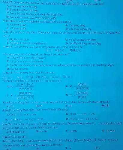 C) 20
Câu 19. Trong các phát biêu sau đây phát biều nào đúng khi một hệ ở trạng thái cân bằng?
D. 10
A. Phàn ứng thuận đã dừng.
B. Phản ứng nghịch đã dừng.
C. Nồng độ chất tham gia và sản phâm bằng nhau.
D. Nồng độ của các chất trong hệ không đôi.
Câu 20. Khi một hệ ở trạng thái cân bǎng thì trạng thải đó là
A. Cân bǎng tĩnh
B. Cân bǎng động.
C. Cân bǎng bèn
D. Cân bǎng không bền.
Câu 21. Sự phả vỡ cân bằng cũ đề chuyên sang một cân bǎng mới do các yêu tố bên ngoài tác động được
goi là
A. Sự biên đôi chất
B. Sự dịch chuyên cân bằng
C. Sự chuyên đôi vận tốc phan ứng.
D. Sự biên đôi hằng số cân bằng.
Câu 22: Xét cân bǎng sau dièn ra trong một piston o nhiệt độ không đôi:
N_(2)(g)+3H_(2)(g)square 2NH_(3)(g)
Nếu nén piston thi cân bǎng sẽ chuyên dịch theo chiều nào?
A. Chuyên dịch theo chiêu nghịch
B. Chuyên dịch theo chiêu thuân.
C. Có thè chuyên dịch theo chiều thuận hoặc nghịch tuy thuộc vào piston bị nén nhanh hay chậm.
D. Không thay đôi.
Câu 23: Cho phương trình nhiệt hóa học sau:
C_(3)H_(3(8))+H_(2)O_((8)) 的 & CH_(3)CHO_(( )) Delta _(2)(S_(3))^0=-151kJ
Biêu thức tinh hǎng số cân bằng Ke cua phàn ứng là
A K_(c)=([C_(2)H_(3)]times [H_(2)O])/([CH_(3)CHO])
B K_(c)=([C_(2)H_(2)])/([CH_(3)CHO])
C. K_(c)=([CH_(3)CHO])/([C_(2)H_(2)]times [H_(2)O])
D K_(c)=([CH_(3)CHO])/([C_(2)H_(2)])
Câu 24: Các dung dịch sau đây có cung nong độ 0,10mol/1 dung dịch nào dần điện kém nhât?
A. HCl
B.HF
C.HI
D.HBr
Câu 25: Phương trình điện li nào sau đây biểu diễn đúng?
A.NaOH Hin Na^++OH^-
B. HClOarrow H^++ClO^-
c Al_(2)(SO_(4))_(3)arrow 2Al^3++3SO_(4)^2-
D NH_(4)Cl B HG HH^++Cl^-
Câu 26: Khi chuân độ, người ta thêm từ từ dung dịch cần chuẩn đựng trong (1) __ vào dung dịch đựng
trong bình tam giác Dụng cụ cân điên vào (1) là
D. ông đong
A. bình định mức
B. burette
C. pipette
Câu 27: Cho các chất:
NaOH,HCl, HNO_(3),NaNO_(3) saccharose (C_(12)H_(22)O_(11)) ethanol, glycerol, KAl(SO_(4))_(2)cdot 12H_(2)O Trong các
chất trên, có bao nhiêu chất tạo được dung dịch dẫn điện?
A. 5
B. 3
C. 6
D. 2