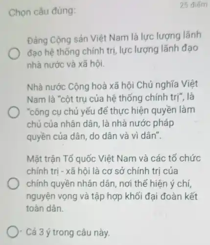 ). Cả 3 ý trong câu này.
Chọn câu đúng:
25 điểm
Đảng Cộng sản Việt Nam là lực lượng lãnh
đạo hệ thống chính trị, lực lượng lãnh đạo
nhà nước và xã hội.
Nhà nước Cộng hoà xã hội Chủ nghĩa Việt
Nam là "cột trụ của hệ thống chính trị", là
"công cụ chủ yếu để thực hiện quyền làm
chủ của nhân dân, là nhà nước pháp
quyền của dân , do dân và vì dân".
Mặt trận Tổ quốc Việt Nam và các tổ chức
chính trị - xã hội là cơ sở chính trị của
chính quyền nhân dân, nơi thể hiện ý chí,
nguyện vọng và tập hợp khối đại đoàn kết
toàn dân.