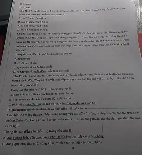 C. 36 mm.
D. 37 mm.
Câu 31: Bên ngoài Công an hiệu của Công an nhân dân Việt Nam có cành tùng kép màu vàng bao
quanh liền thành một khối có kích thước là
A. cao 52 mm, rộng 62 mm.
B. cao 54 mm rộng 64 mm.
A. cao 56 mm rộng 66 mm.
D. cao 58 mm rộng 68 mm.
Câu 32: Cho thông tin sau: "Một trong những yêu cầu đối với công tác tuyển sinh, đào tạo trong các
trường Quân đội, Công an là lựa chọn những công dân (.....)vào đào tạo trong các trường Quân đội,
Công an đáp ứng yêu cầu nhiệm vụ nâng cao chất lượng nguồn nhân lực, góp phần xây dựng Quân
đội nhân dân Việt Nam, Công an nhân dân Việt Nam cách mạng, chính quy, tinh nhuệ, từng bước
hiện đại".
Thông tin cần điền vào chỗ (ldots ) trong câu trên là:
A. tự nguyện
B. có đủ tiêu chuẩn
C. tự nguyện và có đủ tiêu chuẩn
D. tự nguyện và có đủ tiêu chuẩn theo quy định
Câu 33: Cho thông tin sau: "Một trong những yêu cầu đối với công tác tuyển sinh, đào tạo trong các
trường Quân đội, Công an là tuyến sinh đáp ứng yêu cầu đào tạo gắn với (ldots ldots ) thực hiện chế độ cử
Thông tin cần điền vào chỗ (ldots ) trong câu trên là:
A. phát hiện nhân tài và quy hoạch đội ngũ cán bộ
B. quy hoạch và nhu cầu sử dụng đội ngũ cán bộ
C. phát hiện nhân tài quy hoạch và nhu cầu sử dụng đội ngũ cán bộ
Đ-quy-hoạch; phát hiện nhân-tài-và phát triển đội ngũ cán-bộ
Câu 34: Cho thông tin sau: "Một trong những yêu cầu đối với công tác tuyển sinh đào tạo trong các
trường Quân đội, Công an là tổ chức tuyến sinh (. __ ); tạo đồng thuận của thí sinh, gia đình thi sinh
và xã hội".
Thông tin cần điền vào chỗ (....)trong câu trên là:
A. đúng pháp luật,dân chủ, công khai, minh bạch, chính xác, công bằng
B. đúng quy chế dân chủ, công khai,minh bạch, chính xác , công bằng
8