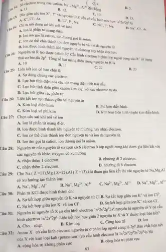 C. 4.
đều bằng
A. 11.
Số electron trong các cation:
Na^+,Mg^2+,Al^3+
B. 12.
D. 5.
C. 10.
Cau 15: Day is các ion X', Y'và nguyên tử Z đều có cấu hình electron
A. K^+,Cl^- Ar.
B. Li^+ F, Ne.
D. 13.
1s^22s^22p^6 là
D. Na^+ , CI, Ar.
Câu 16: Chion nội dung sai khi nói về ion?
C. Na^+,F^-, Ne.
A. Ion là phần từ mang điện.
B. Ion âm gọi là cation, ion dương gọi là anion.
C. Ion có thể chia thành ion đơn nguyên tử và ion đa nguyên tử.
D. Ion được hình thành khi nguyên tử nhường hay nhận electron.
Câu 24: Nguyên từ R tạo được cation R^+
Cấu hình electron ở phân lớp ngoài cùng của
R^+ (ở trạng
thái cơ bản)là 2p^6
Tổng số hạt mang điện trong nguyên tử R là
A. 10
B. 11
C. 22
D. 23
Câu 25: Liên kết ion có bản chất là
A. Sự dùng chung các electron.
B. Lực hút tĩnh điện của các ion mang điện tích trái dấu
C. Lực hút tĩnh điện giữa cation kim loại với các electron tự do.
D. Lực hút giữa các phân tử
Câu 26: Liên kết ion tạo thành giữa hai nguyên tử
A. Kim loại điển hình
B. Phi kim điển hình.
C. Kim loại và phi kim
D. Kim loại điển hình và phi kim điền hình.
Câu 27: Chọn câu sai khi nói về ion
A. Ion là phần từ mang điện.
B. Ion được hình thành khi nguyên tử nhường hay nhận electron.
C. Ion có thể chia thành ion đơn nguyên tử và ion đa nguyên tử.
D. Ion âm gọi là cation, ion dương gọi là anion.
Câu 28: Nguyên tử của nguyên tố oxygen có 6 electron ở lớp ngoài cùng,khi tham gia liên kết với
các nguyên tố khác , oxygen có xu hướng
A. nhận thêm 1 electron.
B. nhường đi 2 electron.
C. nhận thêm 2 electron.
D. nhường đi 6 electron
Câu 29: Cho Na(Z=11),Mg(Z=12),Al(Z=13) khi tham gia liên kết thì các nguyên tử Na,Mg,Al
có xu hướng tạo thành ion:
D. Na^+,Mg^2+,Al^3+
A. Na^+,Mg^+,Al^+
B. Na^+,Mg^2+,Al^4+
C. Na^2+,Mg^2+,Al^3+
Câu 30: Phân tử KCl được hình thành do:
A. Sự kết hợp giữa nguyên tử K và nguyên tử Cl.B . Sự kết hợp giữa ion
K^+ và ion Cl^2-
C. Sự kết hợp giữa ion K^- và ion Cl^+
D. Sự kết hợp giữa ion K^+ và ion Cl^-
Câu 31: Nguyên tử nguyên tố X có cấu hình electron
1s^22s^22p^63s^2
nguyên tử nguyên tố Y có cấu
hình electron 1s^22s^22p^5
Liên kết hóa học giữa 2 nguyên tử X và Y thuộc loại liên kết?
D. ion
B. Kim loại
C. Cộng hóa trị
A. Cho - nhận
Câu 32: : Anion X^-
có cấu hình electron nguyên tử ở phân lớp ngoài cùng là
2p^6 Bản chất liên kết
của X với kim loại kali (potassium) (có cấu hình electron là
1s^22s^22p^63s^23p^64s^1)
A. cộng hóa trị không phân cực
B. cộng hóa trị phân cực
63