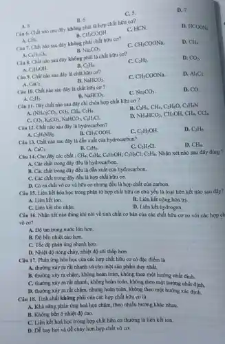 C. 5.
D. 7.
B. 6.
A. 8
Câu 6. Chất nào sau đây không phải là hợp chất hữu cơ?
C. HCN.
D. HCOONa
B.
CH_(3)COOH
A. CH_(4)
Câu 7. Chất nào sau đây không phải chất hữu cơ?
C. CH_(3)COONa
D. CH_(4)
B. Na_(2)CO_(3)
A. C_(6)H_(12)O_(6)
Câu 8. Chất nào sau đây không phải là chất hữu cơ?
C. C_(2)H_(2)
D. CO_(2)
A. C_(2)H_(5)OH
B. C_(2)H_(4)
Câu 9. Chất nào sau đây là chất hữu cơ?
C. CH_(3)COONa
D. Al_(4)C_(3).
A. CaC_(2)
B. NaHCO_(3)
Câu 10. Chất nào sau đây là chất hữu cơ?
C. Na_(2)CO_(3)
D. CO.
A. C_(2)H_(2)
B. NaHCO_(3)
Câu 11. Dãy chất nào sau đây chỉ chứa hợp chất hữu cơ?
B C_(2)H_(4),CH_(4),C_(2)H_(6)O,C_(3)H_(9)N.
A. (NH_(4))_(2)CO_(3),CO_(2),CH_(4),C_(2)H_(6)
D. NH_(4)HCO_(3),CH_(3)OH,CH_(4),CCl_(4)
C. CO_(2),K_(2)CO_(3),NaHCO_(3),C_(2)H_(5)Cl
Câu 12. Chất nào sau đây là hydrocarbon?
A. C_(2)H_(5)NH_(2)
C. C_(2)H_(5)OH
D. C_(2)H_(6)
B. CH_(3)COOH
Câu 13. Chất nào sau đây là dẫn xuất của hydrocarbon?
C. C_(2)H_(5)Cl
D. CH_(4)
A. CaC_(2)
B. C_(6)H_(6)
Câu 14. Cho dãy các chất : CH_(4);C_(6)H_(6);C_(6)H_(5)OH;C_(2)H_(5)Cl;C_(2)H_(6) Nhận xét nào sau đây đúng ?
A. Các chất trong dãy đều là hydrocarbon.
B. Các chất trong dãy đều là dẫn xuất của hydrocarbon.
C. Các chất trong dãy đều là hợp chất hữu cơ.
D. Có cả chất vô cơ và hữu cơ nhưng đều là hợp chất của carbon.
Câu 15. Liên kết hóa học trong phân từ hợp chất hữu cơ chủ yếu là loại liên kết nào sau đây?
A. Liên kết ion.
B. Liên kết cộng hóa trị.
C. Liên kết cho nhận.
D. Liên kết hydrogen.
Câu 16. Nhận xét nào đúng khi nói về tính chất cơ bản của các chất hữu cơ so với các hợp ch
vô cơ?
A. Độ tan trong nước lớn hơn.
B. Độ bền nhiệt cao hơn.
C. Tốc độ phản ứng nhanh hơn.
D. Nhiệt độ nóng chảy, nhiệt độ sôi thấp hơn.
Câu 17. Phản ứng hóa học của các hợp chất hữu cơ có đặc điểm là
A. thường xảy ra rất nhanh và cho một sản phẩm duy nhất.
B. thường xảy ra chậm, không hoàn toàn , không theo một hướng nhất định.
C. thường xảy ra rất nhanh, không hoàn toàn, không theo một hướng nhất định.
D. thường xảy ra rất chậm, nhưng hoàn toàn, không theo một hướng xác định.
Câu 18. Tính chất không phải của các hợp chất hữu cơ là
A. Khả nǎng phản ứng hoá học chậm , theo nhiều hướng khác nhau.
B. Không bền ở nhiệt độ cao.
C. Liên kết hoá học trong hợp chất hữu cơ thường là liên kết ion.
D. Dễ bay hơi và dễ cháy hơn hợp chất vô cơ.