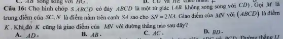 C. AB song song với HG.
Câu 16: Cho hình chóp S.ABCD có đáy ABCD là một tứ giác (AB không song song với CD). Gọi M là
trung điểm của SC ,N là điểm nằm trên cạnh SA sao cho SN=2NA. Giao điểm của MN với (ABCD) là điểm
K.Khiđó K cũng là giao điểm của MN với đường thẳng nào sau đây?
A.AD.
B. AB.
C. AC.
D. BD.