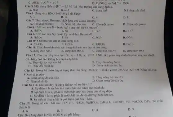 C AlCl_(3)arrow Al^3++3Cl^2-
D: Al_(2)(SO_(4))_(3)arrow 2Al^3++3SO4^2-
Câu 5. Một dung dịch có [H^+]=2,3.10^-3M Môi trường của dung dịch là:
A. base
B. acid
C. trung tính
D. không xác định
Câu 6. Dung dịch HNO_(3) 0,001M có pH bằng:
A. 3
B. 10
C. 4
D. 11
Câu 7. Theo thuyết Bronstet, H_(2)O được coi là acid khi nào:
A. Cho một electron
B. Nhận một electron
C. Cho một proton
D. Nhận một proton
Câu 8. Chất nào sau đây thuộc loại trung tính theo Bronsted?
C.
A H_(2)SO_(4)
B. Na^+
Fe^3+
D. CO_(3)^2-
Câu 9. Chất nào sau đây thuộc loại acid theo Bronsted?
A. H_(2)SO_(4)
B. Na^+
C. SO_(4)^2-
D. CO_(3)^2-
Câu 10. Chất nào sau đây là chất lưỡng tính
Na_(2)CO_(3)
B. K_(2)SO_(4)
C. KHCO_(3)
D. BaCl_(2)
Câu 11. Cho phenolphtalein vào dung dịch nào sau đây sẽ hóa hồng
A. dung dịch NaCl
B. dung dịch BaCl_(2)
C. dung dịch NaOH
D. dung dịch HCl
Câu 12. Cho cân bằng hoá học: N_(2)(k)+3H_(2)(k)xrightarrow (rightarrow )2NH_(3)(k) phản ứng thuận là phản ứng toả nhiệt.
Cân bằng hoá học không bị chuyển dịch khi
A. Thay đổi áp suất của hệ
B. Thay đổi nồng độ N_(2)
C. Thay đổi nhiệt độ
D. Thêm chất xúc tác Fe.
Câu 13. Trong hệ phản ứng ở trạng thái cân bằng: 2SO_(2)(k)+O_(2)(k)leftarrows 2SO_(3)(k)Delta Hlt 0 Nồng độ của
SO_(3) sẽ tǎng, nếu:
A. Giảm nồng độ của SO_(2)
B. Tǎng nồng độ của SO_(2)
C. Tǎng nhiệt độ.
D. Giảm nồng độ của O_(2)
Câu 14. Câu nào sau đây là đúng khi nói về sự điện li ?
A. Sự điện li là sự hòa tan một chất vào nước tạo thành dd.
B. Sự điện li là sự phân li một chất dưới tác dụng của dòng điện.
C. Sự điện li là sự phân li một chất thành ion dương hoặc ion âm.
D. Sự điện li thực chất là quá trình oxi hóa - khử.
Câu 15. Trong số các chất sau: H_(2)S,Cl_(2),H_(2)SO_(3),NaHCO_(3),C_(6)H_(12)O_(6),Ca(OH)_(2)
HF, NaCIO, C_(6)H_(6) Số chất
điện li là
A. 6.
B. 7.
C. 8.
D. 9.
Câu 16. Dung dịch HNO_(3) 0,001M có pH bằng: