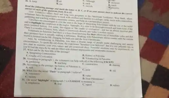 C. Although
D. However
B. all
each
D. much
26. A. keep
B. use
C. recycle
D. preserve
Read the following passage and mark the letter A. B, C, or D on your answer sheet to indicate the correct
answer to each of the questions from 36 to 42.
Love Volunteers offers short and long term programs in the Palestinian Territories West Bank, where
volunteers have the opportunity to work with children and families in a refugee camp, assist with construction,
gardening and teaching within community centres, and help on a permacaltur project.
Travellers are encouraged to visit the area in the hope of integrating Palestinians with the rest of the world
and to highlight the in the region. Naturally , it is wise to do thorough research and learn some of the
areas troubled history. For some, this region is "the cradle of civilisation , and has an almost mystical pull
There is a wealth of history here, which is interwoven directly into today 's modern society.
Volunteers in Palestine find there is a buzz from knowing that their efforts are of immediate value and that
their presence here is actually making a difference Working with Palestinians whose contact with the outside
world is limited can be life changing for both you and the local Palestinians.
Also, by volunteering in Palestine, you meet a diverse range of people under challenging and intense
circumstances. To quote the old cliché, the experience "broadens your horizons", but in a very palpable way as
you start to examine your own values and pre-conceived ideas. Powerful emotions may be experienced, yet
you'll find the days fly by and are filled with distinct impressions and memorable moments.
27. What can be the best title of the passage?
A. Integrating Communities
B. History of Palestine
C. Cradle of Civilization
D. Volunteering in Palestine
28. According to paragraph 1, the volunteers can help with all of the following EXCEPT
__
A. gardening	B. teaching
D. dancing
C. construction
29. According to the passage, the history of Palestine is
__
A. rich	B. new
C. poor
D. old
30. What does the word "Their" in paragraph 3 refer to?
B. value
A. volunteers'
D. local Palestinians
C. society
31. The word "highlight"in paragraph 2 is CLOSEST in meaning to
__
A. emphasize
D. reduce
B. stop
C. report