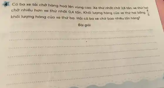 Có ba xe tải chở hàng hoá lên vùng cao. Xe thứ nhất chở 3,8 tấn , xe thứ hai
chở nhiều hơn xe thứ nhất 0,4 tấn . Khối lượng hàng của xe thứ hai bằng (4)/(5)
khối lượng hàng của xe thứ ba. Hỏi cả ba xe chở bao nhiêu tấn hàng?
Bài giải
__