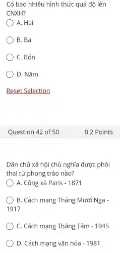 Có bao nhiêu hình thức quá độ lên
CNXH?
A. Hai
B. Ba
C. Bốn
D. Nǎm
Dân chủ xã hội chủ nghĩa được phôi
thai từ phong trào nào?
A. Công xã Paris -1871
B. Cách mạng Tháng ; Mười Nga -
1917
C. Cách mạng Tháng Tám -1945
D. Cách mạng vǎn hóa -1981