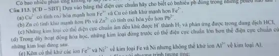 Có bao nhiêu phản ứng không tự xảy
Câu 113. [CD - SBT] Dựa vào bảng thể điện cực chuẩn hãy cho biết có bnhiêu pb đúng trong những pôiều nào sau
(a) Cu^2- có tính oxi hóa mạnh hơn
Fe^3+ và Cu có tính khử mạnh hơn Fe^2+
(b) Zn có tính khử mạnh hơn Pb và
Zn^2+ có tính oxi hóa yếu hơn Pb^2+
(c) Những kim loại có thể điện cực chuẩn âm đều khử được
H^+ thành H_(2) và phản ứng được trong dung dịch HCl,
(d) Trong dãy hoạt động hóa học, những kim loại đứng trước có thế điện cực chuẩn lớn hơn thế điện cực chuẩn củ
những kim loại đứng sau.
(e) Kẽm có thể khứ các ion
Fe^2+ và Ni^2+ về kim loại Fe và Ni nhưng không thể khử ion
Al^3+ về kim loại Al.
phương trình tương ứng: