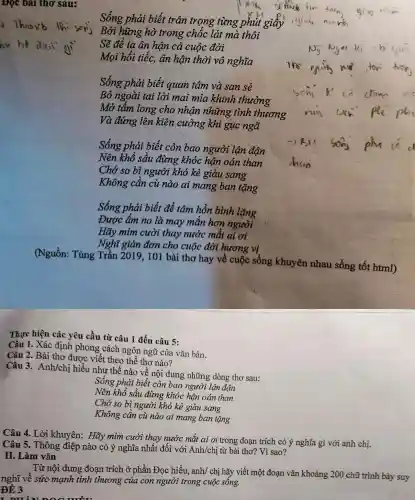 Đọc bài thơ sau:
Sống phải biết trân trọng từng phút g giây
Bởi hững hờ trong chốc lát mà thôi
Sẽ để ta ân hận cả cuộc đời
Mọi hối tiếc, ân hận thời vô nghĩa
Sống phải biết quan tâm và san sẻ
Bỏ ngoài tai lời mai mia khinh thường
Mở tẩm long cho nhận những tình thương
Và đứng lên kiên cường khi gục ngã
Sống phải biết còn bao người lận đận
Nên khổ sầu đừng khóc hận oán than
Chớ so bì người khó kẻ giàu sang
Không cần cù nào ai mang ban tặng
Sống phải biết để tâm hồn bình lặng
Được ấm no là may mãn hơn người
Hãy mim cười thay nước mắt ai ơi
Nghĩ giản đơn cho cuộc đời hương vị
(Nguồn: Tùng Trần 2019, 101 bài thơ hay về cuộc sống khuyên nhau sống tốt html)
Thực hiện các yêu cầu từ câu 1 đến câu 5:
Câu 1. Xác định phong cách ngôn ngữ của vǎn bản.
Câu 2. Bài thơ được viết theo thể thơ nào?
Câu 3. Anh/chị hiểu như thế nào về nội dung những dòng thơ sau:
Sống phải biết còn bao người lận đận
Nên khổ sầu đừng khóc hận oán than
Chớ so bì người khó kẻ giàu sang
Không cần cù nào ai mang ban tặng
Câu 4. Lời khuyên:Hãy mim cười thay nước mắt ai ơi trong đoạn trích có ý nghĩa gì với anh chị.
Câu 5. Thông điệp nào có ý nghĩa nhất đối với Anh/chị từ bài thơ? Vì sao?
II. Làm vǎn
Từ nội dung đoạn trích ở phần Đọc hiểu, anh/ chị hãy viết một đoạn vǎn khoảng 200 chữ trình bày suy
nghĩ về sức mạnh tình thương của con người trong cuộc sống.
ĐỀ 3
r nuino a mắt