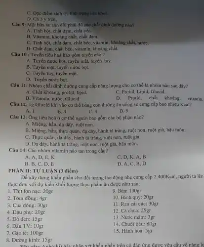 C. Đặc điểm sinh lý, tỉnh trạng sức khoC.
D. Cả 3 ý trên.
Câu 9: Một bữa ǎn cân đối phải đủ các chất dinh dường nào?
A. Tinh bột, chất đạm, chất béo.
B. Vitamin, khoáng chất chất đạm.
C. Tinh bột, chất đạm, chất béo, vitamin , khoáng chất, nướC.
D. Chất đạm, chất béo, vitamin, khoáng chất.
Câu 10 : Tuyến tiêu hoá bao gồm tuyến nào ?
A. Tuyến nước bọt., tuyến mật, tuyến tuy.
B. Tuyến mật, tuyến nước bọt.
C. Tuyến tuy, tuyến mật.
D. Tuyến nước bọt.
Câu 11: Nhóm chất dinh dưỡng cung cấp nǎng lượng cho cơ thể là nhóm nào sau đây?
A. Chất khoáng, protid , lipid.
C. Protid, Lipid, Glucid.
B. Vitamin, nước, Glucid.
D. Protid, chất khoáng vitamin.
Câu 12: 1g Glucid khi vào cơ thể bằng con đường ǎn uống sẽ cung cấp bao nhiêu Kcal?
A. 1
B. 3
C. 4
D. 9
Câu 13: Ông tiêu hoá ở cơ thể người bao gồm các bộ phận nào?
A. Miệng, hầu, dạ dày, ruột non.
B. Miệng, hầu, thực quản, dạ dày, hành tá tràng, ruột non , ruột già, hậu môn.
C. Thực quản, dạ dày, hành tá tràng ruột non, ruột già.
D. Dạ dày, hành tá tràng, ruột non , ruột già, hậu môn.
Câu 14: Các nhóm vitamin nào tan trong dầu?
A. A, D,E , K
C. D, K, A . B
B. B,C,D . E
D. A,C,B , D
PHÀN II: TỰ' LUẬN (3 điểm)
Để xây dựng khẩu phần cho đối tượng lao động nhẹ cung cấp 2.400Kcal, người ta lên
thực đơn với dự kiến khối lượng thực phẩm ǎn được như sau:
1. Thịt lợn nạc 20gr
9. Bún: 130gr
2. Tôm đồng: 4gr
10. Bánh quy: 20gr
3. Cua đồng: 3 Ogr
11. Rau cải cúc: 30gr
4 .Đậu phụ: 20gr
12. Cà chua:25gr
5. Đỗ đen: 15gr
13 .Nước mắm 3gr
6. Dầu TV: 10gr
14. Chuối tiêu:80gr
7. Gao tẻ: 100 gr
15. Hành hoa: 5gr
8. Đường kính: 15gr
Vậu cầu:
Delta nh(chi) hãy nhân xét khẩu phần trên có đáp ứng được yêu cầu về nǎng lu