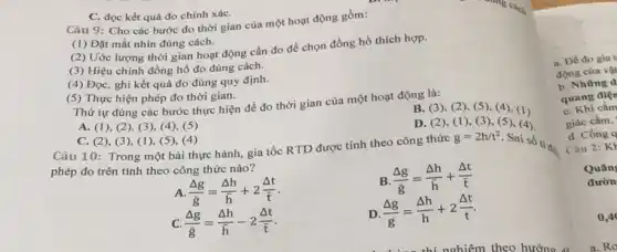 C. đọc kết quá đo chính xáC.
Câu 9: Cho các bước đo thời gian của một hoạt động gồm:
(1) Đặt mắt nhìn đúng cách.
(2) Uớc lượng thời gian hoạt động cần đo để chọn đồng hồ thích hợp.
(3) Hiệu chinh đồng hồ đo đúng cách.
(4) Đọc, ghi kết quả đo đúng quy định.
(5) Thực hiện phép đo thời gian.
Thứ tự đúng các bước thực hiện để đo thời gian của một hoạt động là:
A. (1), (2)(3), (4 ), (5)
B. (3),(2), (5), (4)(1)
C. (2), (3 ), (1), (5), (4)
Câu 10: Trong một bài thực hành, gia tốc RTD được tính theo công thức
D. (2),(1), (3), (5 ), (4)
phép đo trên tính theo công thức nào?
g=2h/t^2
Sai số ti đó
A (Delta g)/(bar (g))=(Delta h)/(bar (h))+2(Delta t)/(bar (t))
B (Delta g)/(bar (g))=(Delta h)/(bar (h))+(Delta t)/(bar (t))
C. (Delta g)/(bar (g))=(Delta h)/(bar (h))-2(Delta t)/(bar (t))
D (Delta g)/(g)=(Delta h)/(h)+2(Delta t)/(t)