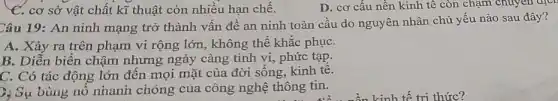 C. cơ sở vật chất kĩ thuật còn nhiều hạn chế.
D. cơ cấu nên kinh tê còn chậm chuyen dịct
Câu 19: An ninh mạng trở thành vấn đề an ninh toàn cầu do nguyên nhân chủ yếu nào sau đây?
A. Xảy ra trên phạm vi rộng lớn , không thể khắc phụC.
B. Diễn biến chậm nhưng ngày càng tinh vi, phức tạp.
C. Có tác động lớn đến mọi mặt của đời sống, kinh tê.
7. S_(psi ) bùng nổ nhanh chóng của công nghệ thông tin.