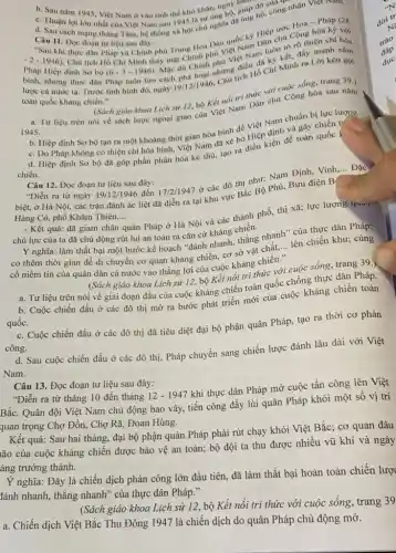 c c. Saumam 1945, Việt Nam ở vào tinh thế khó khǎn, nguy giúp đỡ cuống
d. Chuận lợi lớn nhất của Việt Nam sau 1945 là sự ung hô. giúp đó, công nhận Việt
Câu 11. Đọc đoạn tư liệu sau đây:
2 Sau khi thực dân Pháp và Chính phủ Trung Hoa Dân quốc ký Hiệp ước Hoa - pháp (28
Pháp Hiệp định Sơ bó
(6-3-1946)
Mạc dù Chính phủ Việt Nam luôn tó rõ thiện chí hòa
-2-1946) Chủ tịch Hồ Chí Minh thay mặt Chính phủ Việt Nam Dân chu Cộng hòa ký với
nhưng thực dân Pháp luôn tìm cách phá hoại nhưng điều để ký
cả nước ta. Trước tình hình đó, ngày 19/12/1946
Chu tịch Hồ Chí Minh ra Lời kêu gọi
toàn quốc kháng chiến."
a. Tư liệu trên nói về sách lược ngoại giao của Việt Nam Dân chủ Cộng hòa sau nǎm
1945.
(Sách giáo khoa Lịch sử 12, bộ Kết nối tri thức với cuộc sống, trang 39.)
b. Hiệp định Sơ bộ tạo ra một khoảng thời gian hòa bình để Việt Nam chuẩn bị lực lượng.
c. Do Pháp không có thiện chí hòa bình, Việt Nam đã xé bỏ Hiệp định và gây chiến tr
d. Hiệp định Sơ bộ đã góp phần phân hóa kẻ thù, tạo ra điều kiện đề toàn quốc l
chiến.
Câu 12. Đọc đoạn tư liệu sau đây:
đến
"Diễn ra từ ngày 19/12/1946 17/2/1947
ở các đô thị như: Nam Định, Vinh
__
biệt, ở Hà Nội, các trận đánh ác liệt đã diễn ra tại khu vực Bắc Bộ Phủ, Bưu điện B
Đặc
Hàng Cỏ, phố Khâm Thiên.... __
- Kết quả: đã giam chân quân Pháp ở Hà Nội và các thành phố, thị xã; lực lượng qu....
chủ lực của ta đã chủ động rút lui an toàn ra cǎn cứ kháng chiến.
Y nghĩa: làm thất bại một bước kế hoạch "đánh nhanh, thắng nhanh ' của thực dân Pháp;
có thêm thời gian để di chuyển cơ quan kháng chiến, cơ sở vật chất,
__ lên chiến khu; củng
cố niềm tin của quân dân cả nước vào thẳng lợi của cuộc kháng chiến."
(Sách giáo khoa Lịch sử 12, bộ Kết nối tri thức với cuộc sống, trang 39,
a. Tư liệu trên nói về giai đoạn đầu của cuộc kháng chiến toàn quốc chống thực dân Pháp.
b. Cuộc chiến đấu ở các đô thị mở ra bước phát triển mới của cuộc kháng chiến toàn
quốc.
c. Cuộc chiến đấu ở các đô thị đã tiêu diệt đại bộ phận quân Pháp, tạo ra thời cơ phản
công.
d. Sau cuộc chiến đấu ở các đô thị, Pháp chuyển sang chiến lược đánh lâu dài với Việt
Nam.
Câu 13. Đọc đoạn tư liệu sau đây:
"Diễn ra từ tháng 10 đến tháng 12-1947 khi thực dân Pháp mở cuộc tấn công lên Việt
Bắc. Quân đội Việt Nam chủ động bao vây, tiến công đầy lùi quân Pháp khỏi một sô vị trí
quan trọng Chợ Đồn., Chợ Rã, Đoan Hùng.
Kết quả: Sau hai tháng, đại bộ phận quân Pháp phải rút chạy khỏi Việt Bắc ; cơ quan đâu
ão của cuộc kháng chiến được bảo vệ an toàn; bộ đội ta thu được nhiều vũ khí và ngày
àng trưởng thành.
Y nghĩa: Đây là chiến dịch phản công lớn đầu tiên, đã làm thất bại hoàn toàn chiến lượ
tính nhanh, thắng nhanh " của thực dân Pháp."
(Sách giáo khoa Lịch sử 12, bộ Kết nối tri thức với cuộc sống , trang 39
a. Chiến dịch Việt Bắc Thu Đông 1947 là chiến dịch do quân Pháp chủ động mở.