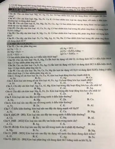 C. Có thể đựng acid HCl trong bình bằng nhôm (aluminium) do nhôm không tác dụng với HCl.
d. Kim loại đồn y (Cu) không tác dụng được với
H_(2)SO_(4) loãng do hoạt động hóa học yếu.
3. Trắc nghiệm trả lời ngǎn
- Mức độ
Câu 46. Cho các kim loại: Mg, Al,Ag, Fe, Au. Có bao nhiêu kim loại tác dụng được với oxygen khi đun
nóng?
Câu 47. Cho các kim loại: Mg, Na,Fe, Ca, K. Có bao nhiêu kim loại tác dụng được với nước ở điều kiện
thường tạo ra dung dịch base?
Câu 48. Cho các kim loại: K, Na,, Mg, Zn, Fe, Cu,Ag. Có bao nhiêu kim loại tác dụng được với hơi nước ở
nhiệt độ cao tạo thành oxide
Câu 49. Cho dãy các kim loại: Al,Cu, Fe, Ag. Có bao nhiêu kim loại trong dãy phản ứng được với dung dịch
H_(2)SO_(4) loãng?
Câu 50. Cho dãy các kim loại: K , Mg, Cu, Al. Có bao nhiêu kim loại trong dãy phản ứng được với dung dịch
HCl?
Câu 51. Cho dãy các kim loại: Fe, Cu,Mg, Ag, Al, Na,Ba. Có bao nhiêu kim loại trong dãy phản ứng được
với dung dịch HCl?
- Mức độ VẬN DỤNG
Câu 52. Cho các phản ứng sau:
(a) Na+O_(2)arrow 
(d) Ag+HClarrow 
(b) Mg+H_(2)Oarrow 
(e) Fe+H_(2)SO_(4)lotilde (a)ngarrow 
(c) K+H_(2)Oarrow 
(g) Cu+FeSO_(4)arrow 
Có bao nhiêu phản ứng xảy ra ở điều kiện thích hợp?
Câu 53. Cho các kim loại: Na, K,Mg, Cu lần lượt tác dụng với khí O_(2) và dung dịch HCl ở điều kiện thích
hợp. Có bao nhiêu phản ứng xảy ra.
Câu 54. Cho các kim loại: Ca, K, Fe,, Ag, Cu lần lượt tác dụng với H_(2)O và dung dịch HCl ở điều kiện thích
hợp. Có bao nhiêu phản ứng xảy ra.
Câu 55. Cho các kim loại: Ba, Na,Cu, Fe, Mg lần lượt tác dụng với H_(2)O và dung dịch H_(2)SO_(4) loãng ở điều
kiện thích hợp. Có bao nhiêu phản ứng xảy ra.
Câu 1. Trong số các kim loại Zn, Fe,, Cu, Ni, kim loại hoạt động hóa học mạnh nhất là
A. Zn.
B. Fe.
C. Ag.
D. Cu.
Câu 2. Kim loại nào trong số các kim loại Al, Fe , Ag, Cu hoạt động hóa học mạnh nhất?
A. Fe.
B. Ag.
C. Al.
D. Cu.
Câu 3. Cho dãy các kim loại: Ag,Cu, Al, Mg. Kim loại trong dãy hoạt động hóa học yếu nhất là?
B. Mg.
C. Al.
D. Ag.
A. Cu.
Câu 4. Cho dãy các kim loại: Mg, K, Fe,,Zn. Kim loại trong dãy hoạt động hóa học yếu nhất là?
D. Fe.
A.K.
B. Mg.
C. Zn.
Câu 5. Kim loại nào sau đây tan tốt trong nước ở điều kiện thường?
A. Na.
B. Mg.
C.Zn.
D. Cu.
Câu 6. Kim loại nào sau đây tan tốt trong nước ở điều kiện thường?
A. Fe.
B. Zn.
C. K.
D. Al.
Câu 7. Ở điều kiện thường, kim loại nào sau đây tác dụng mạnh với H_(2)O
A. Fe.
B. Ca.
C. Cu.
D. Mg.
Câu 8. (QG.19-201) . Kim loại nào sau đây tan trong nước ở điều kiện thường?
A. Cu.
B. Fe.
C. Na.
D. Al.
Câu 9. [MH-2022] Kim loại nào sau đây tan hoàn toàn trong nước dư?
A. Cu.
B. Ag.
C. K.
D. Au.
Câu 10. (B.14): Kim loại nào sau đây tan hết trong nước dư ở nhiệt độ thường?
A. Mg.
B. Fe.
C. Al.
D. Na.
Câu 11. (MH - 2021] Kim loại nào sau đây tác dụng với nước thu được dung dịch kiềm?
A. Al.
B. K.
C. Ag.
D. Fe.
Câu 12. [QG.21 - 201] Kim loại phản ứng với dung dịch HCl loãng sinh ra khí H_(2) là