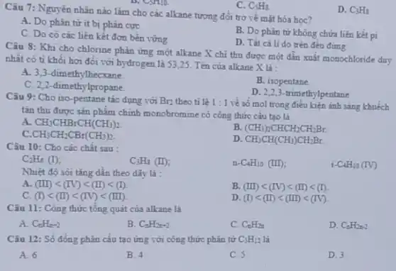 C. C_(5)Hg.
Câu 7: Nguyên nhân nào làm cho các alkane tương đối trợ về mặt hóa học?
D. C_(3)H_(5)
A. Do phân tử ít bị phân cực
B. Do phân từ không chứa liên kết pi
C. Do có các liên kết đơn bền vững
D. Tất cả li do trên đều đúng.
Câu 8: Khi cho chlorine phản ứng một alkane X chi thu được một dẫn xuất monochloride duy
nhât có tỉ khối hơi đối với hydrogen là 53,25. Tên của alkane X là:
A. 3,3-dimeth ylhecxane.
B. isopentane.
C. 2,2-dimeth lpropane.
D. 2,2,3 -trimethylpentane
Câu 9: Cho iso -pentane tác dụng với Br_(2) theo tỉ lệ 1:1 về số mol trong điều kiện ảnh sáng khuếch
tán thu được sản phẩm chính monobromine có công thức cấu tạo là
A CH_(3)CHBrCH(CH_(3))_(2).
B. (CH_(3))_(2)CHCH_(2)CH_(2)Br.
c CH_(3)CH_(2)CBr(CH_(3))_(2)
D CH_(3)CH(CH_(3))CH_(2)Br.
Câu 10: Cho các chât sau :
C_(2)H_(6)(I)
C_(3)H_(8)(II)
n -C_(4)H_(10)(III)
i-C_(4)H_(10)(IV)
Nhiệt độ sôi tǎng dân theo dãy là :
A. (III)lt (IV)lt (II)lt (I)
B. (III)lt (IV)lt (II)lt (I)
c (I)lt (II)lt (IV)lt (III)
D. (I)lt (II)lt (III)lt (IV)
Câu 11: Công thức tổng quát của alkane là
A. C_(n)H_(n-2)
B. C_(n)H_(2n+2)
C. C_(n)H_(2n)
D. C_(n)H_(2n-2)
Câu 12: Số đồng phân cấu tạo ứng với công thức phân tử C_(5)H_(12) là
A. 6
B. 4
C. 5
D. 3