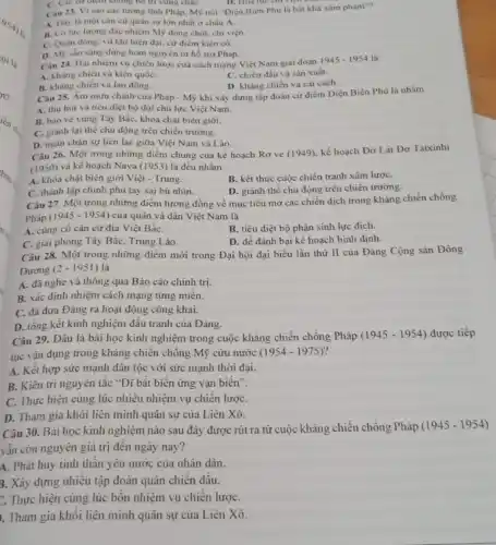 C. Cac cir dicin không bỏ trí vừng chắC.	D. Hoa lực cm
Cau 23. Vi sao các tưởng lĩnh Pháp Mỹ nói "Diện Biên Phủ là bắt khà xâm phạm"?
A. Day la mot cân cứ quân sự lớn nhất ở châu A.
B. Có lực lượng đặc nhiệm Mỹ đóng chốt, chi viẹn.
C. Quân đồng, vù khí hiện đại, cứ điểm kièn có.
D. Mỹ sân sàng dùng bom nguyên tử hổ trợ Pháp.
Câu 24. Hai nhiệm vụ chiến lược của cách mạng Việt Nam giai đoạn
1945-1954 là
A. Khang chiến và kiến quốC.
C. chiến đấu và sản xuất.
B. kháng chiến và lao động.
D. kháng chiến và cái cách.
Câu 25. Âm mưu chính của Pháp - Mỹ khi xây dựng tập đoàn cứ điểm Điện Biên Phủ là nhằm
A. thu hút và tiêu diệt bộ đội chủ lực Việt Nam.
B. bảo vệ vùng Tây Bắc, khóa chặt biên giới.
C. giành lại thé chủ động trên chiến trường.
D. ngǎn chạn sự liên lạc giữa Việt Nam và Lào.
Câu 26. Một trong những điểm chung của kế hoạch Rơ ve (1949), kế hoạch Đờ Lát Đơ Tatxinhi
(1950) và kế hoạch Nava (1953)là đều nhằm
A. khóa chạt biên giới Việt - Trung.
B. kết thúc cuộc chiến tranh xâm lượC.
C. thành lập chính phủ tay sai bù nhin.
D. giành thế chủ động trên chiến trường.
Câu 27. Một trong những điểm tương đồng về mục tiêu mở các chiến dịch trong kháng chiến chống
Pháp (1945-1954) của quân và dân Việt Nam là
A. cùng cô cǎn cứ địa Việt BắC.
B. tiêu diệt bộ phận sinh lực địch.
C. giai phóng Tây Bắc, Trung Lào.
D. để đánh bại kế hoạch bình định.
Câu 28. Một trong những điểm mới trong Đại hội đại biểu lần thứ II của Đảng Cộng sản Đông
Dương (2-1951) là
A. đã nghe và thông qua Báo cáo chinh trị.
B. xác định nhiệm cách mạng từng miền.
C. đã đưa Đảng ra hoạt động công khai.
D. tổng kết kinh nghiệm đấu tranh của Đảng.
Câu 29. Đâu là bài học kinh nghiệm trong cuộc kháng chiến chống Pháp
(1945-1954) được tiếp
tục vận dụng trong kháng chiến chống Mỹ cứu nước (1954-1975)
A. Kết hợp sức mạnh dân tộc với sức mạnh thời đại.
B. Kiên trì nguyên tắc "Dĩ bất biến ứng vạn biến".
C. Thực hiện cùng lúc nhiêu nhiệm vụ chiến lượC.
D. Tham gia khôi liên minh quân sự của Liên Xô.
Câu 30. Bài học kinh nghiệm nào sau đây được rút ra từ cuộc kháng chiến chống Pháp
(1945-1954)
vẫn còn nguyên giá trị đến ngày nay?
A. Phát huy tinh thân yêu nước của nhân dân.
3. Xây dựng nhiều tập đoàn quân chiên đầu.
C. Thực hiện cùng lúc bôn nhiệm vụ chiên lượC.
. Tham gia khôi liên minh quân sự của Liên Xô.