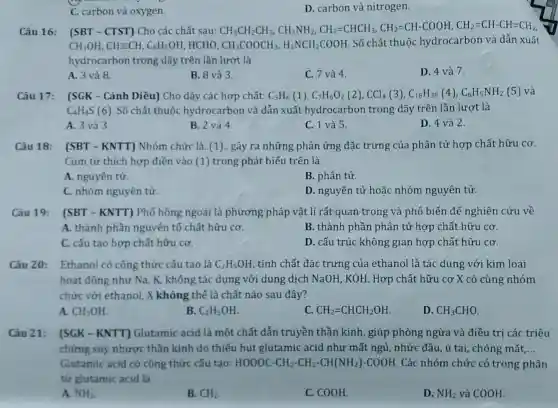 C. carbon và oxygen.
D. carbon và nitrogen.
Câu 16: (SBT - CTST) Cho các chất sau: CH_(3)CH_(2)CH_(3)CH_(3)NH_(2)CH_(2)=CHCHCH_(3),CH_(2)=CH-COOH,CH_(2)=CH-CH=CH_(2)
CH_(3)OH,CHequiv CH,C_(6)H_(5)OH HCHO, CH_(3)COOCH_(3),H_(2)NCH_(2)COOH. Số chất thuộc hydrocarbon và dẫn xuất
hydrocarbon trong dãy trên lần lượt là
A. 3 và 8.
B. 8 và 3.
C. 7 và 4.
D. 4 và 7.
Câu 17: (SGK -Cánh Diều) Cho dãy các hợp chất: C_(3)H_(6)(1),C_(7)H_(6)O_(2)(2),CCl_(4)(3),C_(18)H_(38)(4),C_(6)H_(5)NH_(2)(5)
C_(4)H_(4)S (6). Số chất thuộc hydrocarbon và dẫn xuất hydrocarbon trong dãy trên lần lượt là
A. 3 và 3.
B. 2 và 4.
C. 1 và 5.
D. 4 và 2.
Câu 18: (SBT - KNTT) Nhóm chức là..(1).. gây ra những phản ứng đặc trưng của phân tử hợp chất hữu cơ.
Cụm từ thích hợp điền vào (1) trong phát biểu trên là
A. nguyên tử.
B. phân tử.
C. nhóm nguyên tử.
D. nguyên tử hoặc nhóm nguyên tử.
Câu 19: [SBT - KNTT) Phổ hồng ngoại là phương pháp vật lí rất quan trọng và phổ biến để nghiên cứu về
A. thành phần nguyên tố chất hữu cơ.	B. thành phần phân tử hợp chất hữu cơ.
C. cấu tạo hợp chất hữu cơ.
D. cấu trúc không gian hợp chất hữu cơ.
Câu 20: Ethanol có công thức cấu tao là C_(2)H_(5)OH , tính chất đặc trưng của ethanol là tác dụng với kim loại
hoạt động như Na , K, không tác dụng với dung dịch NaOH, KOH. Hợp chất hữu cơ X có cùng nhóm
chức với ethanol, X không thể là chất nào sau đây?
A. CH_(3)OH
B. C_(2)H_(5)OH
C. CH_(2)=CHCH_(2)OH
D. CH_(3)CHO
Câu 21: (SGK - KNTT)Glutamic acid là một chất dẫn truyền thần kinh , giúp phòng ngừa và điều trị các triệu
chứng suy nhược thần kinh do thiếu hụt glutamic acid như mất ngủ, nhức đầu, ù tai, chóng mặt __
Glutamic acid có công thức cấu tạo: HOOOC-CH_(2)-CH_(2)-CH(NH_(2))-COOH Các nhóm chức có trong phân
tử glutamic acid là
A. NH_(2)
B. CH_(2)
C. COOH.
D. NH_(2) và COOH.