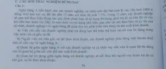 C. CAU HOI TRÁC NGHIỆM ĐÚNG/SAI
Câu 1:
Ngân hàng A tiến hành cho các doanh nghiệp, cá nhân trên địa bàn tinh K vay vốn hơn 1000 ti
đồng, thời hạn vay ưu đai lên đến 15 nǎm với mức lai suất 7.5%  Trong 15 nǎm, các doanh nghiệp
Sê cam kết thực hiện đúng các quy định pháp luật về sử dụng tín dụng.phải trả đủ số tiền lãi và vốn
khi đến hạn hoàn trà. Đây là một dịch vụ tin dung phố biến dựa trên tài sản đảm bảo và uy tín của
cá nhân, doanh nghiệp với ngân hàng để giúp duy trì phát triển tiêu dùng và sản xuất kinh doanh.
a) Việc yêu cầu các doanh nghiệp phải trả đúng hạn thể hiện thể hiện vai trò của tín dụng trong
việc hoàn trả cả gốc và lãi.
b) Ngoài việc trả tiền gốc và lai theo thoả thuận, các doanh nghiệp phải đóng một khoản thuế
trên số tiền vay từ ngân hàng A.
c) Quan hệ giữa ngân hàng A với các doanh nghiệp và cá nhân vay vốn vừa là quan hệ tín dụng
vừa là quan hệ giữa các chù thể sản xuất kinh doanh.
d) Quan hệ tin dụng giữa ngân hàng và doanh nghiệp sẽ kết thúc khi người vay hoàn trả đủ cả
tiền gốc và lãi theo thỏa thuận.