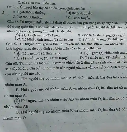 C. các aien của nhiều gen.
Câu 65. Ở người bản tay có nhiều ngón, dính ngón là:
x
A. Bệnh thông thường.
B) Bệnh di truyền.
C. Tật thông thường
Đ. Tật di-truyền.
Câu 66. Di truyền nhiêu alen là dạng di truyền đơn gen trong đó sự quy định __
đó trong quần thể là do nhiều alen của __ chi phối, tạo thành nhiều trạng t
nhau ở phenotyp tương ứng với các alen đó.
A. (1)1 tính trạng; (2) I gen
B. (1)Nhiều tính trạng; (2)I gen
C. (1) Nhiều tính trạng; (2 ) nhiêu gen
D. (1)1 tính trạng; (2)nhiều gen
Câu 67. Di truyền đơn gen là kiểu di truyền mà các alen của __ tương tác vi
ảnh hưởng nhau để quy định sự biểu hiện của các trặng thái của __
A. (1) 1 gen; (2)1 tính trạng.
B. (1)1 gen; (2)nhiều tính trạng
C. (1) nhiều gen; (2)1 tính trạng.
D. (1)nhiều gen; (2) nhiều tính
Cầu 68: Tại một nhà hộ sinh, người ta nhẩm lẫn 2 đứa trẻ sơ sinh với nhau. Trư
sau đây không cân biết nhóm máu của người cha mà vân có thể xác định được 
con của người mẹ nào:
A. Hai người mẹ có nhóm máu A và nhóm máu B hai đứa trẻ có nh
nhóm máu A.
B. Hai người mẹ có nhóm máu A và nhóm máu O hai đứa trẻ có nh
nhóm máu A.
(C)
) Hai người mẹ có nhóm máu AB và nhóm máu O, hai đứa trẻ có n
nhóm máu AB.
D. Hai người mẹ có nhóm máu B và nhóm máu O hai đứa trẻ có