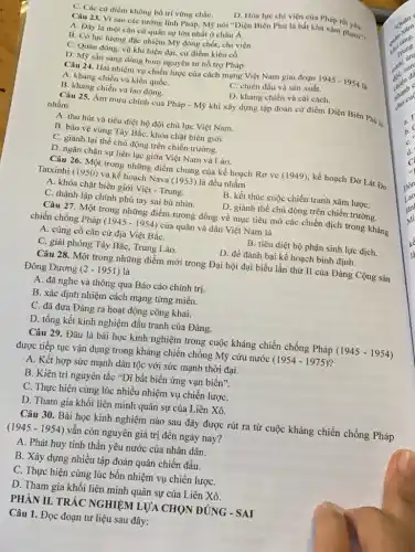 C. Các cứ điểm không bố trí vững chắC.
D. Hóa lực chi viện của Pháp rất yếu.
Câu 23. Vì sao các tướng lĩnh Pháp.Mọ nói "Diện Biên Phủ là bất khả xâm phạm"?
A. Dây là một cǎn cứ quân sự lớn nhất ở châu Á.
B. Có lực lượng đặc nhiệm Mỹ đóng chốt, chi viện.
C. Quân đông, vũ khí hiện đại, cứ điểm kiên cố.
D. Mỹ sẵn sàng dùng bom nguyên tử hỗ trợ Pháp.
Câu 24. Hai nhiệm vụ chiến lược của cách mạng Việt Nam giai đoạn 1945-1954 là
A. kháng chiến và kiến quốC.
B. kháng chiến và lao động.
C. chiến đấu và sản xuất.
D. kháng chiến và cải cách.
Câu 25. Âm mưu chính của Pháp -Mỹ khi xây dựng tập đoàn cứ điểm Điện Biên Phú là
nhằm
A. thu hút và tiêu diệt bộ đội chủ lực Việt Nam.
B. bảo vệ vùng Tây Bắc, khóa chặt biên giới.
C. giành lại thế chủ động trên chiến trường.
D. ngǎn chặn sự liên lạc giữa Việt Nam và Lào.
Câu 26. Một trong những điểm chung của kế hoạch Rơ ve (1949), kế hoạch Đờ Lát Đơ
Tatxinhi (1950) và kế hoạch Nava (1953) là đều nhằm
A. khóa chặt biên giới Việt - Trung.
B. kết thúc cuộc chiến tranh xâm lượC.
C. thành lập chính phủ tay sai bù nhìn.
D. giành thế chủ động trên chiến trường.
Câu 27. Một trong những điểm tương đồng về mục tiêu mở các chiến dịch trong kháng
chiến chống Pháp (1945 - 1954) của quân và dân Việt Nam là
A. củng cố cǎn cứ địa Việt BắC.
B. tiêu diệt bộ phận sinh lực địch.
C. giải phóng Tây Bắc, Trung Lào.
D. để đánh bại kế hoạch bình định.
Câu 28. Một trong những điểm mới trong Đại hội đại biểu lần thứ II của Đảng Cộng sản
Đông Dương (2-1951) là
A. đã nghe và thông qua Báo cáo chính trị.
B. xác định nhiệm cách mạng từng miền.
C. đã đưa Đảng ra hoạt động công khai.
D. tổng kết kinh nghiệm đấu tranh của Đảng.
Câu 29. Đâu là bài học kinh nghiệm trong cuộc kháng chiến chống Pháp (1945 - 1954)
được tiếp tục vận dụng trong kháng chiến chống Mỹ cứu nước (1954-1975)
A. Kết hợp sức mạnh dân tộc với sức mạnh thời đại.
B. Kiên trì nguyên tắc "Dĩ bất biến ứng vạn biến".
C. Thực hiện cùng lúc nhiều nhiệm vụ chiến lượC.
D. Tham gia khối liên minh quân sự của Liên Xô.
Câu 30. Bài học kinh nghiệm nào sau đây được rút ra từ cuộc kháng chiến chống Pháp
(1945 - 1954)vẫn còn nguyên giá trị đến ngày nay?
A. Phát huy tinh thần yêu nước của nhân dân.
B. Xây dựng nhiều tập đoàn quân chiến đấu.
C. Thực hiện cùng lúc bốn nhiệm vụ chiến lượC.
D. Tham gia khối liên minh quân sự của Liên Xô.
PHÀN II. TRẮC NGHIỆM LUACHON DUNG - SAI
Câu 1. Đọc đoạn tư liệu sau đây: