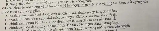 C. Các song ron uou
D. Sông chảy theo hướng vòng cung và tây bắc - đông nam.
Câu 7: Nguyên nhân chủ yếu)làm cho tỉ lệ lao động thiếu việc làm và tỉ lệ lao động thất nghiệp của
nước ta có xu hướng giảm do
A. đa dạng hóa các hoạt động kinh tế, đẩy mạnh công nghiệp hóa, đô thị hóa.
B. thành tựu của công cuộc đôi mới , sự chuyển dịch cơ cấu của nền kinh tê.
C. chính sách phân bố dân cư, lao động hợp lí, tǎng đầu tư cho nên kinh tê.
D. chính sách đa dạng hóa các loại hình đào tạo, đây mạnh công nghiệp hóa.
ách đa dạng h nổi bật cần quan tâm ở nước ta trong những nǎm gần đây) là