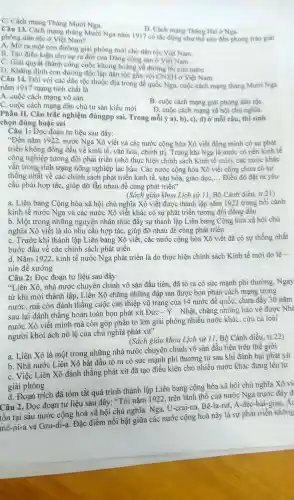 C. Cách mạng Tháng Mười Nga.
D. Cách mạng Tháng Hai ở Nga.
Câu 13 . Cách mạng tháng Mười Nga nǎm 1917 có tác động như thế nào đến phong trào giải
phóng dân tộc ở Việt Nam?
A. Mở ra một con đường giài phóng mới cho dân tộc Việt Nam.
B. Tạo điều kiện cho sự ra đời của Đảng cộng sản ở Việt Nam.
C. Giải quyết thành công cuộc khủng hoảng về đường lối cứu nướC.
D. Khẳng định con đường độc lập dân tộc gắn với CN XH ở Việt Nam.
Câu 14 . Đối với các dân tộc thuộc địa trong đế quốc Nga , cuộc cách mạng tháng Mười Nga
nǎm 1917 mang tính chất là
A. cuộc cách mạng vô sản.
B. cuộc cách mạng giải phóng dân tộC.
C. cuộc cách mạng dân chủ tư sản kiểu mới
D. cuộc cách mạng xã hội chú nghĩa.
Phần II . Câu trắc nghiệm đúngpp sai.Trong mỗi ý a), b), c), d)ở mỗi câu thí sinh
chọn đúng hoặc sai
Câu 1:Đọc đoạn tư liệu sau đây:
"Đến nǎm 1922, nước Nga Xô viết và các nước cộng hòa Xô viết đồng minh có sự phát
triển không đồng đều về kinh tế , vǎn hóa , chính trị . Trong khi Nga là nước có nền kinh tê
công nghiệp tương đối phát triển (nhờ thực hiện chính sách Kinh tế mới), các nước khác
vẫn trong tình trạng nông nghiệp lạc hậu. Các nước cộng hòa Xô viết cũng chưa có sự
thống nhất về các chính sách phát triển kinh tế, vǎn hóa, giáo dục __ Điều đó đặt ra yêu
cầu phải hợp tác , giúp đỡ lẫn nhau để cùng phát triển"
(Sách giáo khoa Lịch sử 11, Bộ Cánh diều tr.21)
a. Liên bang Cộng hòa xã hội chủ nghĩa Xô viết được thành lập nǎm 1922 trong bối cảnh
kinh tế nước Nga và các nước Xô viết khác có sự phát triển tương đối đồng đều
b. Một trong những nguyên nhân thúc đầy sự thành lập Liên bang Cộng hòa xã hội chủ
nghĩa Xô viết là do nhu cầu hợp tác , giúp đỡ nhau để cùng phát triển
C. Trước khi thành lập Liên bang Xô viết, các nước cộng hòa Xô viết đã có sự thống nhất
bước đầu về các chính sách phát triển
d. Nǎm 1922 kinh tế nước Nga phát triển là do thực hiện chính sách Kinh tế mới do lê -
nin đề xướng
Câu 2:Đọc đoạn tư liệu sau đây:
"Liên Xô . nhà nước chuyên chính vô sản đầu tiên, đã tỏ ra có sức mạnh phi thường .Ngay
từ khi mới thành lập . Liên Xô chẳng những đập tan được bọn phản cách mạng trong
nước, mà còn đánh thẳng cuộc can thiệp vũ trang của 14 nước đế quốc, chưa đầy 30 nǎm
sau lại đánh thǎng hoàn toàn bọn phát xít Đức -Y - Nhật , chǎng những bảo vệ được Nhà
nước Xô viết mình mà còn góp phần to lớn giải phóng nhiều nước khác, cứu cả loài
người khỏi ách nô lệ của chủ nghĩa phát xít'
(Sách giáo khoa Lịch sử 11, Bộ Cánh diều tr.22)
a. Liên Xô là một trong những nhà nước chuyên chính vô sản đầu tiên trên thế giới
b. Nhà nước Liên Xô bắt đầu tỏ ra có sức mạnh phi thường từ sau khi đánh bại phát xít
C. Việc Liên Xô đánh thắng phát xít đã tạo điều kiện cho nhiều nước khác đứng lên tự
giải phóng
d. Đoạn trích đã tóm tắt quá trình thành lập Liên bang cộng hòa xã hội chủ nghĩa Xô vi
Câu 2. Đọc đoạn tư liệu sau đây: "Tới nǎm 1922 trên lãnh thô của nước Nga trước đây đi
tồn tại sáu nước cộng hoà xã hội chủ nghĩa:Nga,. U-crai-na Bê-la-rút.A-déc-bai -gian, Ac
mê-ni-a và Gru-di-a . Đặc điểm nối bật giữa các nước cộng hoà này là sự phát triển không