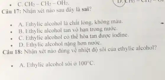 C CH_(2)-CH_(2)-OH_(2)
Câu 17: Nhận xét nào sau đây là sai?
A. Ethylic alcohol là chât lỏng, không màu.
B. Ethylic alcohol tan vô hạn trong nướC.
C. Ethylic alcohol có thê hòa tan được iodine.
D. Ethylic alcohol nặng hơn nướC.
Câu 18: Nhận xét nào đúng về nhiệt độ sôi của ethylic alcohol?
A. Ethylic alcohol sôi ở 100^circ C