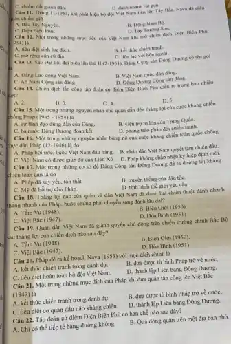 C. chiếm đất giành dân.
D. đánh nhanh rút gon.
Câu 11. Tháng 11-195 , khi phát hiện bộ đội Việt Nam tiến lên Tây Bắc, Nava đã điều
quân chiếm giữ
A. Bắc Tây Nguyên.
B. Dông Nam Bô.
D. Tây Trường Sơn.
C. Diện Biên Phù.
Câu 12. Một trong những mục tiêu của Việt Nam khi mở chiến dịch Điện Biên Phú
(1954) là
A. tiêu diệt sinh lực dịch
B. kết thúc chiến tranh.
D. liên lạc với bên ngoài.
Đảng Cộng sản Đông Dương có tên gọi
C. mờ rộng cǎn cứ địa.
Câu 13. Sau Đại hội đại biểu lần thứ II (2-1951)
B. Việt Nam quốc dân đảng.
A. Đảng Lao động Việt Nam.
D. Đông Dương Cộng sản đảng.
C. An Nam Cộng sản đảng
Câu 14. Chiến dịch tấn công tập đoàn cứ điểm Điện Biên Phủ diễn ra trong bao nhiêu
D. 5.
A. 2.
B. 3.
C. 4.
Câu 15. Một trong những nguyên nhân chủ quan dẫn đến thắng lợi của cuộc kháng chiến
chống Pháp (1945-1954)
B. viện trợ to lớn của Trung QuốC.
A. sự lãnh đạo đúng đắn của Đảng.
D. phong trào phản đối chiến tranh.
C. ba nước Đông Dương đoàn kết.
Câu 16. Một trong những nguyên nhân bùng nổ của cuộc kháng chiến toàn quốc chống
thực dân Pháp (12-1946) là do
B. nhân dân Việt Nam quyết tâm chiến đấu.
A. Pháp bội ước, buộc Việt Nam đầu hàng.
D. Pháp không chấp nhận ký hiệp định mới.
C. Việt Nam có được giúp đỡ của Liên Xô
Câu 17. Một trong những cơ sở để Đảng Cộng sản Đông Dương đề ra đường lối kháng
chiến toàn dân là do
A. Pháp đã suy yếu, tổn thất.
B. truyền thống của dân tộC.
D. tình hình thế giới yêu cầu.
C. Mỹ đã hỗ trợ cho Pháp.
Câu 18. Thắng lợi nào của quân và dân Việt Nam đã đánh bại chiến thuật đánh nhanh
thắng nhanh của Pháp , buộc chúng phải chuyển sang đánh lâu dài?
A. Tầm Vu (1948).
B. Biên Giới (1950).
D. Hòa Bình (1951)
C. Việt Bắc (1947).
Câu 19. Quân dân Việt Nam đã giành quyền chủ động trên chiến trường chính Bắc Bộ
sau thắng lợi của chiến dịch nào sau đây?
B. Biên Giới (1950)
A. Tầm Vu (1948).
D. Hòa Bình (1951)
C. Việt Bắc (1947).
Câu 20. Pháp đề ra kế hoạch Nava (1953) với mục đích chính là
A. kết thúc chiến tranh trong danh dự.
B. đưa được tù binh Pháp trở về nước,
C. tiêu diệt hoàn toàn bộ đội Việt Nam.
D. thành lập Liên bang Đông Dương.
Câu 21. Một trong những mục đích của Pháp khi đưa quân tấn công lên Việt Bắc
(1947)là
A. kết thúc chiến tranh trong danh dự.
B. đưa được tù binh Pháp trở về nướC.
C. tiêu diệt cơ quan đầu não kháng chiến.
D. thành lập Liên bang Đông Dương.
Câu 22. Tập đoàn cứ điểm Điện Biên Phủ có hạn chế nào sau đây?
A. Chi có thế tiếp tế bằng đường không.
B. Quá đông quân trên một địa bàn nhỏ.