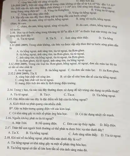 C. cùng bản chất với sóng vô tuyến.
D. điện tích âm.
2.8 (DH 2007). Một dài sóng điện từ trong chân không có tần số từ 4,0.10^14Hz đến 7,5cdot 10^14
Hz. Biết vận tốc ánh sáng trong chân không c=3.10^8m/s. Dài sóng trên thuộc vùng nào
trong thang sóng điện từ? A. Vùng tia Ronghen.	B. Vúng tia tứ ngoại.
C. Vùng ánh sáng nhìn thấy.
D. Vùng tia hồng ngoại.
2.9. Sắp xếp nào sau đây theo đúng trật tự tǎng dần của bước sóng?
A. chàm, da cam.sóng vô tuyến, hồng ngoại.
chàm, da cam.
B. sóng vô tuyến hồng ngoại,
C. chàm, da cam hồng ngoại, sóng vô tuyến.
vô tuyến.
D. da cam, chàm hồng ngoại, sóng
2.10. Bức xạ có bước sóng trong khoảng từ 10^-9m đến 4.10^-7m thuộc loại nào trong các loại
sóng nêu dưới đây
D. Tia hồng
A. Tia từ ngoại.
B. Tia X.
C. Ánh sáng nhìn thấy.
ngoại.
2.11 (ĐH 2009). Trong chân không, các bức xạ được sắp xếp theo thứ tự bước sóng giảm dần
là:
A. tia hồng ngoại,ánh sáng tím, tia tử ngoại, tia Rơn-ghen.
B. tia hồng ngoại,ánh sáng tím, tia Rơn-ghen, tia tử ngoại
C. ánh sáng tím tia hồng ngoại, tia tử ngoại, tia Rơn-ghen.
D. tia Rơn-ghen, tia tử ngoại, ánh sáng tím, tia hồng ngoại.
2.12 (ĐH 2009). Trong các loại tia: Rơn-ghen , hồng ngoại, tử ngoại đơn sắc màu lục thì tia
có tần số nhỏ nhất là
A. tia tử ngoại.
B. tia hồng ngoại.C. tia đơn sắc màu lụC. D. tia Ron-ghen.
2.12.2 (ĐH 2009)). Tia X
B. có tần số nhỏ hơn tần số của tia hồng ngoại.
A. cùng bản chất với sóng âm.
C. cùng bản chất với tia tử ngoại.
D. mang điện tích âm nên bị lệch trong điện trường.
2.14. Trong y học,tia nào sau đây thường được sử dụng để tiệt trùng các dụng cụ phẫu thuật?
A. Tia tử ngoại.
B. Tia Y.
C. Tia a.
D. Tia hồng ngoại.
2.15. Đặc điểm nào sau đây là đặc điểm nổi bật của tia hồng ngoại?
A. Kích thích sự phát quang của nhiều chất.
B*. Gây ra hiện tượng quang điện với các kim loại.
C. Có khả nǎng gây ra một số phản ứng hóa họC.
D. Có tác dụng nhiệt rất mạnh.
2.16. Nguồn không phát ra tia tử ngoại?
A. Mặt Trời.
B. Hổ quang điện.
C. Đèn cao áp thủy ngân.
D. Bếp điện.
2.17. Thân thể con người bình thường có thể phát ra được bức xạ nào dưới đây?
A. Tia X.
B. Tia hồng ngoại.
C. Ánh sáng nhìn thấy. D. Tia tử ngoại.
2.18. Khi nói về tia hồng ngoại, phát biểu nào dưới đây là sai?
A. Tia hồng ngoại có khả nǎng gây ra một số phản ứng hóa họC.
B. Tia hồng ngoại có tần số lớn hơn tần số của ánh sáng màu đỏ.