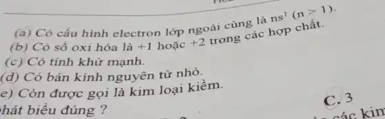 (a) Có cấu hình electron lớp ngoài cùng là
ns^1(ngt 1)
+1 hoặc +2
(b) Có số oxi hóa là	trong các hợp chất.
(c) Có tính khử mạnh.
(d) Có bán kính nguyên tử nhỏ.
e) Còn được gọi là kim loại kiềm.
hát biểu đúng ?
3