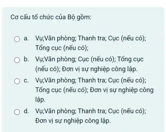 Cơ cấu tổ chức của Bộ gồm:
a. Vụ;Vǎn phòng ; Thanh tra; Cục (nếu có);
Tổng cục (nếu có);
b. Vụ;Vǎn phòng,Cục (nếu có); Tổng cuc
(nếu có); Đơn vị sự nghiệp công lập.
C. I Vụ; Vǎn phòng;Thanh tra; Cục (nếu có);
Tổng cục (nếu có); Đơn vị sự nghiệp công
lập.
d. Vụ;Vǎn phòng,Thanh tra; Cục (nếu có);
Đơn vị sự nghiệp công lập.