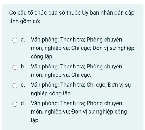 Cơ cấu tổ chức của sở thuộc Uy ban nhân dân cấp
tỉnh gồm có:
a. Vǎn phòng;Thanh tra; Phòng chuyên
môn, nghiệp vụ;Chi cục; Đơn vị sự nghiệp
công lập.
b. Vǎn phòng,; Thanh tra; Phòng chuyên
môn, nghiệp vụ;Chi cuc.
c. Vǎn phòng;Thanh tra; Chi cục ; Đơn vị sự
nghiệp công lập.
d. Vǎn phòng; T hanh tra; Phòng chuyên
môn, nghiệp vụ;Đơn vị sự nghiệp công
lập.