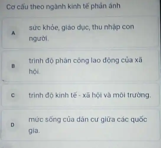 Cơ cấu theo ngành kinh tế phản ánh
A .
sức khỏe, giáo dục, thu nhập con
người.
trình độ phân công lao động của xã
hội.
B
C trình độ kinh tế - xã hội và môi trường.
D
mức sống của dân cư giữa các quốc
gia.