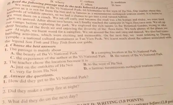 C. culture
C when
D. tradition
11. Read the following passage and do the tasks below:(2,0 points)
at Ba Vi National Park, 60 kilometres to the west of Ha Noi Our teacher chose this
D. how
hundreds of wildlife species so we had a chance to get into a real natural habitat.
as it is not far from Ha Noi and is famous as a mountainous ecological tourism centre. It is home to
when we arrived. After about two hours, we I finally reached the campsite in Ngoc Hoa cave area. We set up
there on a coach. We set off early and because the road was a bit bumpy and tricky, we were tired
camps before exploring the park. We explored the rich nature in the Botanical Garden, trying to take
deep breaths of the fresh air and enjoying the diversity of the flora there We took photos of the places we
building activitie burn night, we burnt wood for a campfire. We sat around the fire and sang and danced. We also had team-
building activities, which were exciting and memorable. On the next day,we went trekking to Thuong
Temple - a national cultural monument at Tan Vien Peak. We learnt much about the culture associated with
the legend Son Tinh and Thuy Tinh from our guide.
A. Choose the best answers
1. The passage is mainly about __
A.the beauty of Ba Vi National Park
B a camping location at Ba Vi National Park
C. the experience of the author at Ba Vi National Park
D. the nature of Ba Vi National Park
2. The teacher chose the location because it is
__
B. to the west of Ha Noi
A. just on the outskirts of Ha Noi
D. a famous mountainous ecological tourism centre
C. very far from Ha Noi
B. Answer the questions.
1. How did they get to Ba Vi National Park?
__
Did they make a camp fire at night?
(3,0
Discusence before:(2,0 poi
What did they do on the next day?
B. where