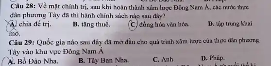 C. Do Dao Nha.
Câu 28: Về mặt chính trị, sau khi hoàn thành xâm lược Đông Nam Á, các nước thực
dân phương Tây đã thi hành chính sách nào sau đây?
A. chia đê trị.
B. tǎng thuế.
(C) đồng hóa vǎn hóa.
D. tập trung khai
mỏ.
Câu 29: Quốc gia nào sau đây đã mở đầu cho quá trình xâm lược của thực dân phương
Tây vào khu vực Đông Nam A
A. Bồ Đào Nha.
B. Tây Ban Nha.
C. Anh.
D. Pháp.