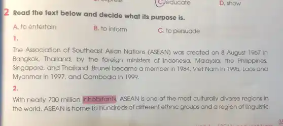 C. educate
The Association of Southeast Asian Nations (ASEAN) was created on 8 August 1967 in
Bangkok, Thailand by the foreign ministers of Indonesia, Malaysia the Philippines,
Singapore, and Thailand. Brunei became a member in 1984 Viet Nam in 1995, Laos and
Myanmar in 1997 , and Cambodia in 1999.
2.
With nearly 700 million inhabitants ASEAN is one of the most culturally diverse regions in
the world. ASEAN is home to hundreds Is of different ethnic groups and a region of linguistic
D. show