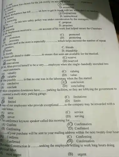 C. extensions
C. case
19 Lextend
1) Denise Sutton was chosen for the job mostly on account of her.
__ experience.
D. extending
B. extensich
Penily Richardson has left
on how to get in touch with her while sheis on vacation.
C. instructions
__
A.instruct
D. instructional
for this new safety policy was under consideration by the managers.
B. in
A. instructing
C. propose
__
proposal
D. proposes
on account of his work that helped secure the Chambers
A. proposing
3. Ir. Stephenson received a
__
account.
(C) promoted
(1)
promotion
(D) promoting
which helps increase the number of repeat
(D) promotes
23 The sales staff at the store is especially
__
customers.
C. friends
(A) friend
B. friendly
D. friendship
B. friendly ahead to make __ to ensure that seats are available for the musical.
(C) reserve
(A)reserving
(D) reserved
(B) reservations
25 Ms. Rhea proved herself to be a very
__ employee when she single handedly recruited two
major customers.
(A) valuably
(C) valuing
(B) valuable
(D) value
26 One possible __ is that no one was in the laboratory when the fire started.
(C) conclusion
(A) conclusive
(D)concluding
(B)conclude
27 Most companies downtown have __ parking facilities, so they are lobbying the government to
construct a multi-story parking garage.
(A) limit
(C) limitations
(B)limited
(D) limits
8 Any of our employees who provide exceptional __ to the company may be rewarded with a
cash bonus.
(A) serve
(C) service
(B)server
(D) serving
The conference keynote speaker called this morning for __
(A) Confirm
Confirmation
(B) Confirming
(D) Confirmed
__ of your purchase will be sent to your mailing address within the next twenty-four hour
(A)Confirms
(C)Confirming
(B)Confirmed
Confirmation
Bowman Construction is
__ .seeking the employees willing to work long hours doing
physical labor.
A)most urgent
(B) urgent