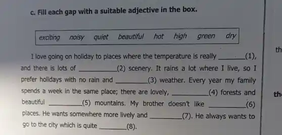 c. Fill each gap with a suitable adjective in the box.
exciting noisy quiet beautiful hot high green dry
I love going on holiday to places where the temperature is really __ (1),
and there is lots of __ (2) scenery. It rains a lot where I live,so I
prefer holidays with no rain and __ (3) weather. Every year my family
spends a week in the same place; there are lovely, __ (4) forests and
beautiful __ (5) mountains. My brother doesn't like __ (6)
places. He wants somewhere more lively and __ (7). He always wants to
go to the city which is quite __ (8).
th
th