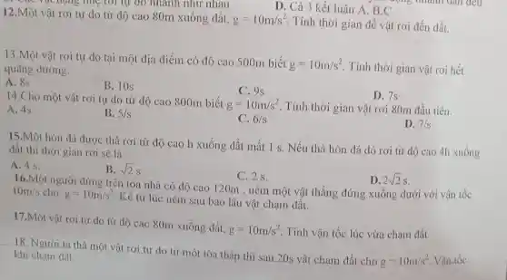 C. Gao vật nặng mẹ lới tự do nhanh như nhau
D. Cả 3 kết luận A, B,C
12.Một vật rơi tự do từ độ cao 80m xuống đất, g=10m/s^2
Tính thời gian để vật rơi đến đất.
13.Một vật rơi tự do tại một địa điểm có độ cao 500m biết
g=10m/s^2 Tính thời gian vật rơi hết quãng đường.
A. 8s
B. 10s
C. 9s
14.Cho một vật rơi tự do từ độ cao 800m biết
g=10m/s^2 Tính thời gian vật rơi 80m đầu tiên.
D. 7s
A. 4s
B. 5/s
C. 6/s
D. 7/s
15.Một hòn đá được thả rơi từ độ cao h xuống đất mất 1 s. Nếu thả hòn đá đó rơi từ độ cao 4h xuống
đất thì thời gian rơi sẽ là
A. 4 s.
B. sqrt (2)s
C. 2 s.
D. 2sqrt (2)s
16.Một người đứng trên tòa nhà có độ cao 120m , ném một vật thẳng đứng xuông dưới với vận tốc 10m/s cho g=10m/s^2
Kể từ lúc ném sau bao lâu vật chạm đất.
17.Một vật rơi tự do từ độ cao 80m xuống đất,
g=10m/s^2 Tính vận tốc lúc vừa chạm đất.
18. Người ta thả một vật rơi tự do từ một tòa tháp thì sau 20s vật chạm đất cho
g=10m/s^2 Vận tốc
khi chạm đất.