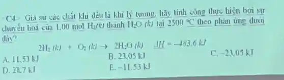 C. Gia sư các chất khi đều là khí lý tương, hãy tính công thực hiện boi sự
chuyên hoá của 1.00 mol H_(2)(k) thành H_(2)O (k) tại 2500^circ C theo phan ứng dưởi
đây?
2H_(2)(k)+O_(2)(k)arrow 2H_(2)O(k) Delta H=-483.6kJ
A. 11.53 kJ
B. 23,05 kJ
C. -23.05kJ
D. 28,7kJ
E -11.53kJ