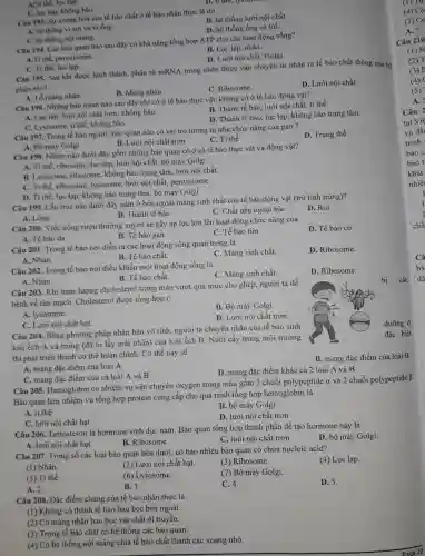 C. hệ thống nội màng.
Câu 194. Các bào quan nào sau đây có khả nǎng tổng hợp ATP cho các hoạt động sống?
B. Lục lạp, nhân.
D. Lưới nội chất, Golgi.
C. lục lap, không bào.
Câu 193. Sự xoang hoá của tế bào chất ở tế bào nhân thực là do
B. hệ thống lưới nội chất.
A. hệ thống vi sợi và vi ống.
D. hệ thống ống và túi.
Afti the, luc lap.
D. ti the, ly
A.Ti thể, peroxisome.
C. Ti the, luc lạp.
Câu 195. Sau khi được hình thành, phân từ mRNA trong nhân được vận chuyển từ nhân ra tế bảo chất thông qua bộ
phận nào?
B. Màng nhân.
C. Ribosome.
D. Lưới nội chất.
A. Lỗ màng nhân.
Câu 196. Những bào quan nào sau đây chỉ có ở tế bào thực vật, không có ở tế bào động vật?
B. Thành tế bào, lưới nội chất, ti thể.
A. Lục lạp, lưới nội chất trơn, không bào.
D. Thành tế bào, lục lạp, không bảo trung tâm.
C. Lysosome, ti thể, không bào.
Câu 197. Trong tế bào người, bào quan nào có vai trò tương tự như chức nǎng của gan?
D. Trung thể
B. Lưới nội chất trơn
C. Ti thể
Câu 199. Cấu trúc nào dưới đây nằm ở bên ngoài màng sinh chất của tế bào động vật (trừ tinh trùng)?
D. Roi
C. Chất nền ngoại bào
A. Lông
A. Bộ máy Golgi
Câu 198. Nhóm nào dưới đây gồm những bào quan có ở cả tế bào thực vật và động vật?
A. Ti thể, ribosome, lục lạp, lưới nội chất,bộ máy Golgi
B. Lysosome, ribosome , không bào trung tâm , lưới nội chất.
C. Ti thể, ribosome , lysosome, lưới nội chất,peroxisome.
D. Ti thể, lục lạp, không bào trung tâm, bộ máy Golgi
Câu 200. Việc uống rượu thường xuyên sẽ gây áp lực lớn lên hoạt động chức nǎng của
B. Tế bào gan
D. Tế bào cơ
A. Tế bào da
C. Tế bào tim
Câu 201. Trong tế bào nơi diễn ra các hoạt động sống quan trọng là
C. Màng sinh chất.
D. Ribosome.
A. Nhân.
B. Tế bào chất.
A. Nhân.
Câu 203. Khi hàm lượng cholesterol trong máu vượt quá mức cho phép, người ta dễ
bệnh về tim mạch Cholesterol được tổng hợp ở
bị các
B. Bộ máy Golgi.
Câu 202. Trong tế bào nơi điều khiển mọi hoạt động sống là
C. Màng sinh chất.
D. Ribosome.
B. Tế bào chất.
A. lysosome.
D. Lưới nội chất trơn.
dưỡng ở
C. Lưới nội chất hạt.
đặc biệt
Câu 204. Bằng phương pháp nhân bản vô tính, người ta chuyển nhân của tế bào sinh
loài ếch A và trứng (đã bị lấy mất nhân) của loài ếch B. Nuôi cấy trong môi trường
thì phát triển thành cơ thể hoàn chỉnh . Cơ thể này sẽ
B. mang đặc điểm của loài B
A. mang đặc điểm của loài A
C. mang đặc điểm của cả loài A và B
D. mang đặc điểm khác cả 2 loài A và B
Câu 205. Hemoglobin có nhiệm vụ vận chuyển oxygen trong máu gồm 2 chuỗi polypeptide a và 2 chuỗi polypeptiđe B.
Bào quan làm nhiệm vụ tổng hợp protein cung cấp cho quá trình tổng hợp hemoglobin là
A. ti thể
B. bộ máy Golgi
C. lưới nội chất hạt
D. lưới nội chất trơn
Câu 206. Testosteron là hormone sinh dục nam Bào quan tổng hợp thành phần để tạo hormone này là
D. bộ máy Golgi.
A. lưới nội chất hạt
B. Ribosome
C. lưới nội chất trơn
Câu 207. Trong số các loại bào quan bên dưới, có bao nhiêu bào quan có chứa nucleic acid?
(4) Lục lạp.
(1) Nhân.
(2) Lưới nội chất hạt.
(3) Ribosome.
(5) Ti thể.
(6) Lysosome.
(7) Bộ máy Golgi.
A. 2.
B. 3.
C. 4.
D. 5.
Câu 208. Đặc điểm chung của tế bào nhân thực là
(1) Không có thành tế bào bao bọc bên ngoài.
(2) Có màng nhân bao bọc vật chất di truyền.
(3) Trong tế bào chất có hệ thống các bào quan.
(4) Có hệ thống nội màng chia tế bào chất thành các xoang nhỏ.
(1) Tự
(4) Có
(7) Có
A. 5.
Câu 210
(1) N
(2) T
(3)
(4)
(5)
A.