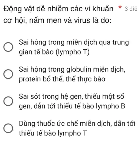 cơ hội, nấm men và virus là do:
Sai hỏng trong miễn dịch qua trung
gian tế bào (lympho T)
Sai hỏng trong globulin miễn dịch,
protein bổ thể,thể thực bào
Sai sót trong hệ gen, thiếu một số
gen , dẫn tới thiếu tế bào lympho B
Dùng thuốc ức chế miễn dịch , dẫn tới
Động vật dễ nhiễm các vi khuẩn * 3 điể