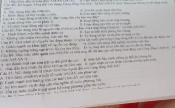 C. Hiep dinh dau tu toàn diện ASLAN (AClA). D.Tam nhìn Công đồng ASI
Câu 80: Kế hoach Tong the xiy dung Cong dong Van hoh -Xã hội ASEAN được thông qua không có nội dung chính
nào?
A. Xây dung ban sắc ASEAN.
B. Xoá bó sự đa dạng vǎn hoá
C. Binh dang xa hội và các quyền.
D. Bao dam ben vững về môi trường
Câu 81: Cộng đồng ASEA có độc trung chủ yếu nào sau dây?
A. Hoạt động trên cơ sở pháp lý.
B. Hogt động trên cơ sở hiệp thương.
C. To chức hoạt động phl lợi nhuận.
D. Hoat dong dura trên cơ sở tự quyết.
Câu 82: Nội dung nào là nguyên tác chính trị cơ bàn của Cộng đồng Chinh tri-An ninh ASEAN?
A. Hinh thành một liên minh quân sự.
B. Tao ra mot khối phòng thủ chung.
C. Không can thiệp vào công việc nội bộ.
D. Sir dung vo lực và đe dog
Câu 83: Quá trình di chuyên lao động thuận lợi giữa các quốc gia trong Cong dong ASE AN se dẫn đến tác động nào?
A. Giảm mạnh sự khác biệt về nguồn lao động.
B. Giam tinh trang thất nghiệp và thiếu viéc làm.
D. Sur thay đôi về cơ câu dân cư, cơ cấu lao động.
C. Không ngừng nâng cao trình độ của lao động.
Câu 84: Mục tiểu nhất quán của ASEAN và nền tǎng để chi đạo các nội dung hoạt động của Cộng đồng Chinh tri -A
ninh ASEAN là
A. trờ thành một cực cùn trật tự thế giới đa cựC.
B. đoàn kết đấu tranh chống lại thể lực khung bo.
C. thúc đấy hoà bình, ổn định và hợp tác khu vực D. ngǎn chận sự can thiệp của các cường quốc kháC.
Câu 85: Nội dung nào là thách thức bên ngoài đôi với Cộng đồng ASEAN?
A. Tinh hinh chính trị ở một số nước ASEAN còn phức tạp.
B. Cạnh tranh ành hướng của các nước lớn đối với khu vựC.
C. Sự lớn mạnh và đe dóa cùa chủ nghĩa đế quốc phương Tây.
D. Tồn tại mâu thuẫn trong quan hệ song phương giữa các nướC.
nào?
Ahan Chinh
An ninh ACEA