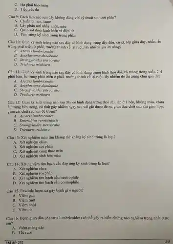 C. Hit phải bào nang
D. Tiếp xúc da
Câu 9: Cách làm nào sau đây không đúng với kỹ thuật soi tươi phân?
A. Chuần bị lam , lame
B. Lấy phân nơi nhầy nhớt, máu
C. Quan sát dưới kính hiển vi điện tứ
D. Tìm trứng ký sinh trùng trong phân
Câu 10: Giun ký sinh trùng nào sau đây có hình dạng trứng dầy đều, xù xi, lớp giữa dày nhằn. ấu
trùng phát triển ở phôi, trưởng thành về lại ruột, lây nhiễm qua ǎn uông?
A. Ascaris lumbricoides
B. Ancylostoma duodenale
C. Strongyloma duodenate
D. Trichuris trichiura
Câu 11: Giun ký sinh trùng nào sau đây có hình dạng trứng hình thoi dài.vò mỏng trong suốt, 2-4
phôi bào, ấu trùng phát triển ở phổi.trưởng thành về lại ruột, lây nhiễm do ấu trùng chui qua da?
A. Ascaris lumbricoides
B. Ancylostoma duodenale
C. Strongyloides stereoratis
D. Trichuris trichiura
Câu 12: Giun ký sinh trùng nào sau đây có hình dạng trứng thoi dài, lép ở I bên, không màu chứa
ấu trùng bên trong , có tính gây nhiễm ngay sau vài giờ được đẻ ra, giun đực chết sau khi giao hợp.
giun cái chết sau khi đé trứng?
A. Ascaris lumbricoides
B. Enterobius vermicularis
C. Strongyloides stercoralis
D. Trichuris trichiura
Câu 13: Xét nghiệm máu tìm kháng thể kháng ký sinh trùng là loại?
A. Xét nghiệm elisa.
B. Xét nghiệm soi phân
C. Xét nghiệm công thức máu
D. Xét nghiệm sinh hóa máu
Câu 14: Xét nghiệm tìm bạch cầu đáp ứng ký sinh trùng là loại?
A. Xét nghiệm clisa
B. Xét nghiệm soi phân
C. Xét nghiệm tìm bạch cầu neutrophile
D. Xét nghiệm tìm bạch cầu eosinophile
Câu 15. Fasciola hepatica gây bệnh gì ở người?
A. Viêm gan
B. Viêm ruột
C. Viêm phôi
D. Viêm da
Câu 16. Bệnh giun dũa (Ascaris lumbricoides) có thể gây ra biến chứng nào nghiêm trọng nhất ở trẻ
em?
A. Viêm màng não
B. Tắc ruột
Mã đề: 202