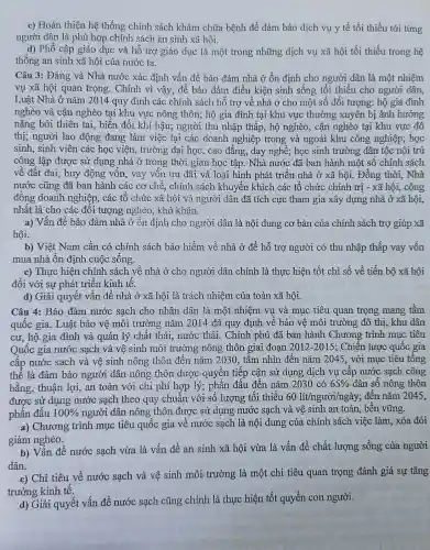 c) Hoàn thiện hệ thống chính sách khám chữa bệnh để đảm bảo dịch vụ y tế tối thiểu tới từng
người dân là phù hợp chính sách an sinh xã hội.
d) Phổ cập giáo dục và hỗ trợ giáo dục là một trong những dịch vụ xã hội tối thiểu trong hệ
thống an sinh xã hội của nước ta.
Câu 3: Đảng và Nhà nước xác định vấn đề bảo đảm nhà ở ổn định cho người dân là một nhiệm
vụ xã hội quan trọng. Chính vì vậy,để bảo đảm điều kiện sinh sống tối thiểu cho người dân,
Luật Nhà ở nǎm 2014 quy định các chính sách hỗ trợ về nhà ở cho một số đối tượng: hộ gia đình
nghèo và cận nghèo tại khu vực nông thôn; hộ gia đình tại khu vực thường xuyên bị ảnh hưởng
nặng bởi thiên tai,, biến đổi khí hậu;người thu nhập thấp , hộ nghèo, cận nghèo tại khu vực đô
thị; người lao động đang làm việc tại các doanh nghiệp trong và ngoài khu công nghiệp; học
sinh, sinh viên các học viện, trường đại học, cao đẳng, dạy nghề; học sinh trường dân tộc nội trú
công lập được sử dụng nhà ở trong thời gian học tập . Nhà nước đã ban hành một số chính sách
về đất đai, huy động vôn, vay vốn ưu đãi và loại hình phát triển nhà ở xã hội. Đồng thời . Nhà
nước cũng đã ban hành các cơ chế , chính sách khuyến khích các tổ chức chính trị - xã hội,cộng
đồng doanh nghiệp., các tổ chức xã hội và người dân đã tích cực tham gia xây dựng nhà ở xã hội,
nhất là cho các đối tượng nghèo , khó khǎn.
a) Vấn đề bảo đảm nhà ở ổn định cho người dân là nội dung cơ bản của chính sách trợ giúp xã
hội.
b) Việt Nam cần có chính sách bảo hiểm về nhà ở để hỗ trợ người có thu nhập thấp vay vôn
mua nhà ổn định cuộc sống.
c) Thực hiện chính sách về nhà ở cho người dân chính là thực hiện tốt chỉ số về tiến bộ xã hội
đối với sự phát triển kinh tế.
d) Giải quyết vân đề nhà ở xã hội là trách nhiệm của toàn xã hội.
Câu 4: Bảo đảm nước sạch cho nhân dân là một nhiệm vụ và mục tiêu quan trọng mang tâm
quốc gia. Luật bảo vệ môi trường nǎm 2014 đã quy định về bảo vệ môi trường đô thị, khu dân
cư, hộ gia đình và quản lý chất thải, nước thải.. Chính phủ đã ban hành Chương trình mục tiêu
Quốc gia nước sạch và vệ sinh môi trường nông thôn giai đoạn 2012-2015 ; Chiến lược quốc gia
cấp nước sạch và vệ sinh nông thôn đến nǎm 2030, tâm nhìn đến nǎm 2045, với mục tiêu tông
thể là đảm bảo người dân nông thôn được quyên tiếp cận sử dụng dịch vụ cập nước sạch công
bằng, thuận lợi, an toàn với chi phí hợp lý; phấn đấu đên nǎm 2030cacute (o)65%  dân số nông thôn
được sử dụng nước sạch theo quy chuẩn với-số lượng tối thiểu 60lit/ngurgrave (o)i/nggrave (a)y : đến nǎm 2045,
phần đầu 100%  người dân nông thôn được sử dụng nước sạch và vệ sinh an toàn, bên vững.
a) Chương trình mục tiêu quốc gia về nước sạch là nội dung của chính sách việc làm, xóa đói
giảm nghèo.
b) Vấn đề nước sạch vừa là vấn đề an sinh xã hội vừa là vấn đề chất lượng sống của người
dân.
c) Chỉ tiêu về nước sạch và vệ sinh môi trường là một chi tiêu quan trọng đánh giá sự tǎng
trưởng kinh tê.
d) Giải quyết vấn đề nước sạch cũng chính là thực hiện tốt quyền con người.