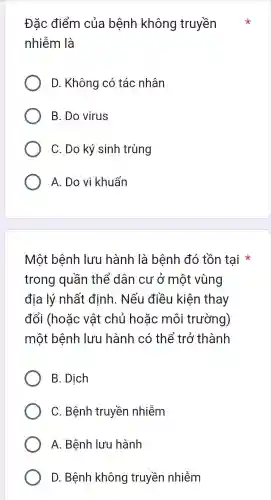 Đặc điểm của bệnh không truyền
nhiễm là
D . Không có tác nhân
B. Do virus
C. Do ký sinh trùng
A. Do vi khuẩn
Một bệnh lưu hành là bệnh đó tồn tai
trong quân thể dân cư ở một vùng
địa lý nhất định . Nếu điều kiên thay
đổi (hoặc vật chủ hoǎc môi trường)
một bệnh lưu hành có thể trở thành
B. Dịch
C . Bệnh truyền nhiễm
A.. Bệnh lưu hành
D . Bệnh không truyền nhiễm