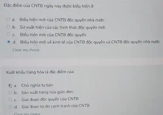 Đặc điểm của CNTB ngày nay được biểu hiện ở:
a. Biểu hiện mới của CNTB độc quyền nhà nước
b. Sự xuất hiện của các hình thức độc quyển mới
c. Biểu hiên mới của CNTB độc quyền
C d. Biểu hiên mới về kinh tế của CNTB độc quyển và CNTB độc quyền nhà nước
Xuất khẩu hàng hóa là đặc điểm của:
A a. Chủ nghĩa tư bản
b. Sản xuất hàng hóa giản đơn
c. Giai đoạn độc quyền của CNTB
d. Giai đoạn tự do canh tranh của CNTB
Clear my choice