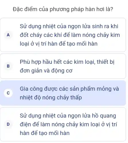 Đặc điểm của phương pháp hàn hơi là?
Sử dụng nhiệt của ngọn lửa sinh ra khi
A đốt cháy các khí để làm nóng chảy kim A
loại ở vị trí hàn để tạo mối hàn
B
Phù hợp hầu hết các kim loại , thiết bị
đơn giản và động cơ
C
Gia công được các sản phẩm mỏng và
nhiệt độ nóng chảy thấp
Sử dụng nhiệt của ngọn lửa hồ quang
D điện để làm nóng chảy kim loại ở vị trí D