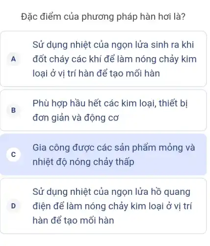 Đặc điểm của phương pháp hàn hơi là?
Sử dụng nhiệt của ngọn lửa sinh ra khi
A đốt cháy các khí để làm nóng chảy kim A
loại ở vị trí hàn để tạo mối hàn
B
Phù hợp hầu hết các kim loại , thiết bị
đơn giản và động cơ
C
nhiệt độ nóng chảy thấp
Gia công được các sản phẩm mỏng và
C
Sử dụng nhiệt của ngọn lửa hồ quang
D điện để làm nóng chảy kim loại ở vị trí D