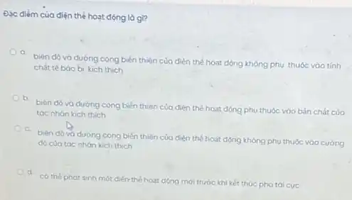 Đặc điểm của điện thể hoạt động là gì?
a
biên dô và đường cong biến thiên của điện thế hoạt động không phu thuộc vào tính
chất tế bào bi kich thich
b.
biên dó và dường cong biến thiên của điện thế hoat dòng phụ thuộc vào bản chất của
tác nhán kich thich
biên độ và dường cong biến thiên của điện thế hoạt dòng không phu thuộc vào cường
độ của tóc nhàn kich thich
có thể phát sinh một điện thế hoạt động mới trước khi kết thúc pha tái cuc