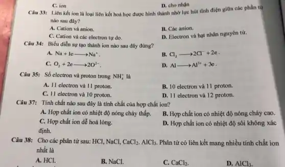 C. ion
Câu 33: Liên kết ion là loại liên kết hoá học được hình thành nhờ lực hút tĩnh điện giữa các phần tử
nào sau đây?
A. Cation và anion.
B. Các anion.
C. Cation và các electron tự do.
D. Electron và hạt nhân nguyên tử.
D. cho nhận
Câu 34: Biểu diễn sự tạo thành ion nào sau đây đúng?
A. Na+learrow Na^+
B Cl_(2)arrow 2Cl^-+2e
C. O_(2)+2earrow 2O^2-
D. Alarrow Al^3++3e
Câu 35: Số electron và proton trong NH_(4)^+ là
A. 11 electron và 11 proton.
B. 10 electron và 11 proton.
C. 11 electron và 10 proton.
D. 11 electron và 12 proton.
Câu 37: Tính chất nào sau đây là tính chất của hợp chất ion?
A. Hợp chất ion có nhiệt độ nóng chảy thấp.
B. Hợp chất ion có nhiệt độ nóng chảy cao.
C. Hợp chất ion dế hoá lỏng.
D. Hợp chất ion có nhiệt độ sôi không xác
định.
Câu 38: Cho các phân tử sau: HCl , NaCl, CaCl_(2).AlCl_(3) . Phân tử có liên kết mang nhiều tính chất ion
nhất là
A. HCl.
B. NaCl.
C. CaCl_(2)
D. AlCl_(3)